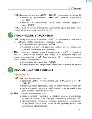 47
143.	Диагонали трапеции ABCD AD BC( ) пересекаются в точке O.
а)	Может ли треугольник   AOD быть равным треугольни-
ку BOC ?
б)	Может ли треугольник AOB быть равным треуголь­
нику DOC ?
144.	Может ли точка пересечения диагоналей трапеции быть сере-
диной каждой из них; одной из них?
	Графические упражнения
145.	Начертите параллелограмм ABCD и проведите в нем высо-
ту CH так, чтобы получилась трапеция ABCH.
а)	Определите вид трапеции ABCH.
б)	Является ли высотой трапеции любая высота параллело­
грамма? Приведите контрпример.
	 146.	 Начертите равнобедренный треугольник   AMD с основани-
ем AD. Отметьте на стороне AM точку B и проведите через нее
прямую, параллельную AD. Отметьте точку C — точку пересечения
этой прямой со стороной MD.
а)	Определите вид трапеции ABCD.
б)	Проведите диагонали трапеции. Измерьте и сравните их длины.
	 Письменные упражнения
Уровень А
147.	 Найдите неизвестные углы:
а)	трапеции ABCD с основаниями AD и BC, если ∠ = °A 40 ,
∠ = °D 50 ;
б)	равнобедренной трапеции, один из углов которой равен 58°;
в)	прямоугольной трапеции, наибольший угол которой в три
раза больше наименьшего угла.
	 148.	 Найдите неизвестные углы:
а)	равнобедренной трапеции, в которой высота, проведенная
из вершины тупого угла, образует с боковой стороной угол 22°;
б)	прямоугольной трапеции, которую диагональ, проведенная
из вершины тупого угла, делит на два равнобедренных пря-
моугольных треугольника.
§ 5.    Трапеция
 