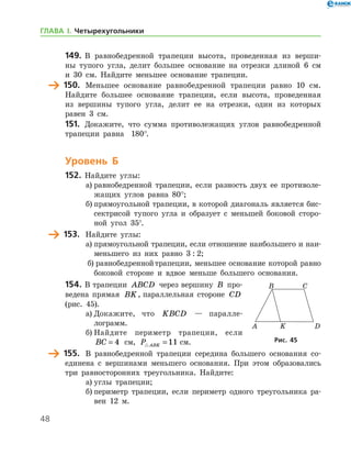 48
149.	 В равнобедренной трапеции высота, проведенная из верши-
ны тупого угла, делит большее основание на отрезки длиной 6 см
и 30 см. Найдите меньшее основание трапеции.
	 150.	 Меньшее основание равнобедренной трапеции равно 10 см.
Найдите большее основание трапеции, если высота, проведенная
из вершины тупого угла, делит ее на отрезки, один из которых
равен 3 см.
151.	 Докажите, что сумма противолежащих углов равнобедренной
трапеции равна   180°.
Уровень Б
152.	 Найдите углы:
а)	равнобедренной трапеции, если разность двух ее противоле-
жащих углов равна 80°;
б)	прямоугольной трапеции, в которой диагональ является бис-
сектрисой тупого угла и образует с меньшей боковой сторо-
ной угол 35°.
	 153.	 Найдите углы:
а)	прямоугольной трапеции, если отношение наибольшего и наи­
меньшего из них равно 3 : 2;
б)	равнобедреннойтрапеции, меньшее основание которой равно
боковой стороне и вдвое меньше большего основания.
154.	В трапеции ABCD через вершину B про-
ведена прямая BK, параллельная стороне CD 	
(рис. 45).
а)	Докажите, что KBCD — паралле­
лограмм.
б)	Найдите периметр трапеции, если
BC = 4 см, P ABK =11 см.
	 155.	 В равнобедренной трапеции середина большего основания со-
единена с вершинами меньшего основания. При этом образовались
три равносторонних треугольника. Найдите:
а)	углы трапеции;
б)	периметр трапеции, если периметр одного треугольника ра-
вен 12 м.
Рис. 45Рис. 45
ГЛАВА І. Четырехугольники
 