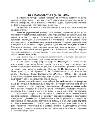 Как пользоваться учебником
В учебнике четыре главы, каждая из которых состоит из пара­
графов, а параграфы — из пунктов. В тексте содержится как теорети-
ческий материал, так и примеры решения задач. Важнейшие понятия
и факты выделены полужирным шрифтом.
Упражнения и задачи, представленные в учебнике, делятся на не-
сколько групп.
Устные упражнения помогут вам понять, насколько успешно вы
усвоили теоретический материал. Эти упражнения не обязательно вы-
полнять «в уме» — для их решения вы можете использовать чертежи,
провести необходимые рассуждения в черновике. После устных мож-
но переходить к графическим упражнениям, которые выполняются
в тетради или на компьютере. Дальше идут письменные упражнения.
Сначала проверьте свои знания, выполняя задачи уровня А. Более
сложными являются задачи уровня Б. И наконец, если вы хорошо
усвоили материал и хотите проявить свои творческие способности, вас
ждут задачи уровня В.
Стрелочки рядом с номерами упражнений означают, что эти уп-
ражнения предназначены для выполнения дома.
После каждого параграфа в рубрике «Повторение» указано, ка-
кие именно понятия и факты следует вспомнить для успешного изу-
чения следующего материала (рядом, в частности, указаны соответс-
твующие параграфы в учебнике: Ершова А. П. Геометрия. 7 класс:
Проб. учеб. / А. П. Ершова, В. В. Голобородько, А. Ф. Крижанов­
ский.— Харьков: Веста: Издательство «Ранок».— 2007.— 224 с.: ил.),
а также приводятся соответствующие задачи для по­вторения, которые
подготовят вас к восприятию новой темы.
В конце каждой главы даны задачи для подготовки к контроль­
ным работам и контрольные вопросы, которые помогут вам лучше
подготовиться к тематическому оцениванию. Дополнительные зада­
чи к главам откроют вам новые грани геометрии, помогут обобщить
изученный материал и ощутить красоту нестандартного мышления.
Итоговые обзоры в конце каждой главы служат своеобразным
геометрическим компасом и помогут ориентироваться в изученном
материале. Приложения, приведенные в конце учебника, углубят ва-
ши знания по отдельным изученным темам, а исторические справки
к главам познакомят с некоторыми интересными фактами из исто-
рии развития геометрии и с деятельностью выдающихся ученых-
геометров. В конце учебника также приведены ответы и указания
к большинству задач.
 