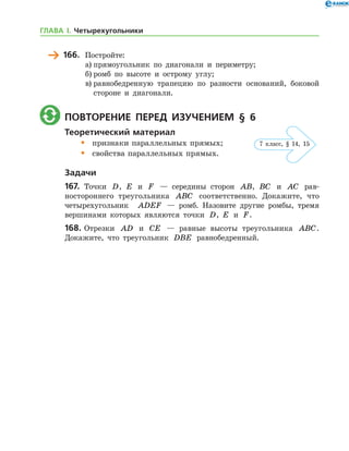 166.	 Постройте:
а)	прямоугольник по диагонали и периметру;
б)	ромб по высоте и острому углу;
в)	равнобедренную трапецию по разности оснований, боковой
стороне и диагонали.
	 Повторение перед изучением § 6
Теоретический материал
•	 признаки параллельных прямых;
•	 свойства параллельных прямых.
Задачи
167.	 Точки D, E и F — середины сторон AB, BC и AC рав-
ностороннего треугольника ABC соответственно. Докажите, что
четырехугольник   ADEF — ромб. Назовите другие ромбы, тремя
вершинами которых являются точки D, E и F.
168.	Отрезки AD и CE — равные высоты треугольника ABC.
Докажите, что треугольник DBE равнобедренный.
7 клаcс, § 14, 15
ГЛАВА І. Четырехугольники
 