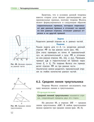 52
ГЛАВА І. Четырехугольники
Заметим, что в условии данной теоремы
вместо сторон угла можно рассматривать две
произвольные прямые, поэтому теорема Фалеса
может формулироваться и следующим образом:
параллельные прямые, которые пересека-
ют две данные прямые и отсекают на одной
из них равные отрезки, отсекают равные от-
резки и на другой прямой.
Задача
Разделите данный отрезок на n равных частей.
Решение
Решим задачу для n = 3, т. е. разделим данный
отрезок AB на три равные части (рис. 48).
Для этого проведем из точки A произвольный
луч, не дополнительный к лучу AB, и отложим
на нем равные отрезки AC1 , C C1 2 и C C2 3
. Проведем
прямую C B3
и параллельные ей прямые через
точки C1 и C2 . По теореме Фалеса эти прямые
делят отрезок AB на три равные части.
Аналогично можно разделить произвольный отре-
зок на любое количество равных частей.
6.2. Средняя линия треугольника
Теорема Фалеса помогает исследовать еще
одну важную линию в треугольнике.
О п р е д е л е н и е
Средней линией треугольника называется отре­
зок, соединяющий середины двух его сторон.
На рисунке 49, а отрезок DE — средняя
линия треугольника ABC. В любом треугольнике
можно провести три средние линии (рис. 49, б).
Рис. 48. Деление отрезка
на равные части
Рис. 48. Деление отрезка
на равные части
а
б
Рис. 49. Средняя линия
треугольника
а
б
Рис. 49. Средняя линия
треугольника
 
