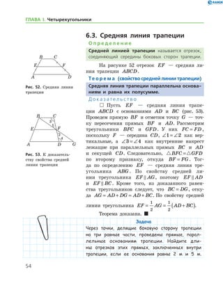 54
ГЛАВА І. Четырехугольники
6.3. Средняя линия трапеции
О п р е д е л е н и е
Средней линией трапеции называется отрезок,
соединяющий середины боковых сторон трапеции.
На рисунке 52 отрезок EF — средняя ли-
ния трапеции ABCD.
Те о р е м а (свойство средней линии трапеции)
Средняя линия трапеции параллельна основа-
ниям и равна их полусумме.
Д о к а з а т е л ь с т в о
  Пусть EF — средняя линия трапе-
ции ABCD с основаниями AD и BC (рис. 53).
Проведем прямую BF и отметим точку G — точ-
ку пересечения прямых BF и AD. Рассмотрим
тре­угольники BFC и GFD. У них FC FD= ,
поскольку F — середина CD, ∠ = ∠1 2 как вер-
тикальные, а ∠ = ∠3 4 как внутренние накрест
лежащие при параллельных прямых BC и AD
и секущей CD. Следовательно,  BFC GFD=
по второму признаку, откуда BF FG= . Тог-
да по определению EF — средняя линия тре-
угольника ABG . По свойству средней ли-
нии треугольника EF AG , поэтому EF AD
и EF BC . Кроме того, из доказанного равен­
ства треугольников следует, что BC DG= , отку-
да AG AD DG AD BC= + = + . По свойству средней
линии треугольника EF AG AD BC= = +( )
1
2
1
2
.
Теорема доказана.  
Задача
Через точки, делящие боковую сторону трапеции
на три равные части, проведены прямые, парал-
лельные основаниям трапеции. Найдите дли-
ны отрезков этих прямых, заключенных внутри
трапеции, если ее основания равны 2 м и 5 м.
Рис. 52. Средняя линия
трапеции
Рис. 52. Средняя линия
трапеции
Рис. 53. К доказатель­
ству свойства средней
линии трапеции
Рис. 53. К доказатель­
ству свойства средней
линии трапеции
 