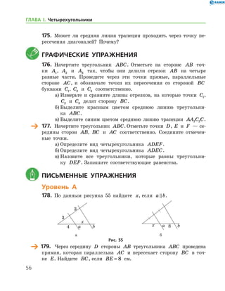 56
175.	 Может ли средняя линия трапеции проходить через точку пе-
ресечения диагоналей? Почему?
	Графические упражнения
176.	 Начертите треугольник ABC. Отметьте на стороне AB точ-
ки A1, A2 и A3 так, чтобы они делили отрезок AB на четыре
равные части. Проведите через эти точки прямые, параллельные
стороне AC, и обозначьте точки их пересечения со стороной BC
буквами C1, C2 и C3 соответственно.
а)	Измерьте и сравните длины отрезков, на которые точки C1,
C2 и C3 делят сторону BC.
б)	Выделите красным цветом среднюю линию треугольни-
ка ABC.
в)	Выделите синим цветом среднюю линию трапеции AA C C2 2 .
	 177.		 Начертите треугольник ABC. Отметьте точки D, E и F — се-
редины сторон AB, BC и AC соответственно. Соедините отмечен-
ные точки.
а)	Определите вид четырехугольника ADEF.
б)	Определите вид четырехугольника ADEC.
в)	Назовите все треугольники, которые равны треугольни-
ку DEF. Запишите соответствующие равенства.
	 Письменные упражнения
Уровень А
178.	 По данным рисунка 55 найдите x, если a b .
	 	
	 а	 б
Рис. 55
	 179.	 Через середину D стороны AB треугольника ABC проведена
прямая, которая параллельна AC и пересекает сторону BC в точ-
ке E. Найдите BC, если BE = 8 см.
ГЛАВА І. Четырехугольники
 