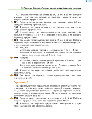 57
180.	Стороны треугольника равны 12 см, 16 см и 20 см. Найдите
стороны треугольника, вершинами которого являются середины
сторон данного треугольника.
	 181.	 Средняя линия равностороннего треугольника равна 3,5 см.
Найдите периметр треугольника.
182.	Докажите, что средние линии треугольника делят его на че-
тыре равных треугольника.
183.	 Средняя линия треугольника отсекает от него трапецию с бо-
ковыми сторонами 3 м и 4 м и меньшим основанием 5 м. Найдите
периметр треугольника.
	 184.	 Диагонали четырехугольника равны 18 см и 22 см. Найдите
периметр параллелограмма, вершинами которого являются середины
сторон данного четырехугольника.
185.	Найдите:
а)	среднюю линию трапеции с основаниями 8 см и 12 см;
б)	основания трапеции, в которой диагональ делит среднюю
линию на отрезки длиной 3 см и 4 см.
	 186.	 Найдите:
а)	среднюю линию равнобедренной трапеции с боковой сторо-
ной 5 см и периметром   26 см;
б)	основания трапеции, если одно из них больше другого на 6 см,	
а средняя линия трапеции равна 5 см.
187.	 Докажите, что середины сторон ромба являются вершинами
прямоугольника.
	 188.	 Докажите, что середины сторон прямоугольника являются
вершинами ромба.
Уровень Б
189.	Прямая, которая параллельна основанию равнобедренного тре-
угольника и проходит через середину боковой стороны, отсекает
от данного треугольника трапецию. Найдите ее периметр, если пе-
риметр данного треугольника равен 26 см, а основание относится
к боковой стороне как 5 : 4.
	 190.	 Средние линии треугольника относятся как 4 : 5 : 6. Найдите
стороны треугольника, если его периметр равен 60 см.
191.	 Докажите, что вершины треугольника равноудалены от пря-
мой, содержащей его среднюю линию.
§ 6.    Теорема Фалеса. Средние линии треугольника и трапеции
 