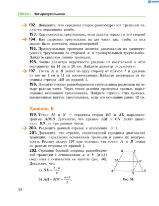 58
	 192.	 Докажите, что середины сторон равнобедренной трапеции яв-
ляются вершинами ромба.
193.	 Как построить треугольник, если заданы середины его сторон?
	 194.	 Как разрезать треугольник на две части так, чтобы из них
можно было составить параллелограмм?
195.	 Прямоугольная трапеция делится диагональю на равносто-
ронний треугольник со стороной a и прямоугольный треугольник.
Найдите среднюю линию трапеции.
196.	Концы диаметра окружности удалены от касательной к этой
окружности на 14 см и 20 см. Найдите диаметр окружности.
	 197.	 Точки A и B лежат по одну сторону от прямой l и удалены
от нее на 7 см и 11 см соответственно. Найдите расстояние от се-
редины отрезка AB до прямой l.
198.	Боковую сторону равнобедренного треугольника разделили на че-
тыре равные части. Через точки деления проведены прямые, парал-
лельные основанию треугольника. Найдите отрезки этих прямых,
заключенные внутри треугольника, если его основание равно 12 см.
Уровень В
199.	 Точки M и N — середины сторон BC и AD паралле­ло­
грамма ABCD. Докажите, что прямые AM и CN делят диаго-
наль BD на три равные части.
	 200.	 Разделите данный отрезок в отношении   3 : 2.
201.	Докажите, что отрезок, соединяющий середины диагоналей
трапеции, параллелен основаниям трапеции и равен их полураз­
но­сти. Решите задачу 197 при условии, что точки A и B лежат
по разные стороны от прямой l.
202.	Середина боковой стороны равнобедрен-
ной трапеции с основаниями a и b a b( )
соединена с основанием ее высоты (рис. 56).
Докажите, что:
а)	 HD
b a
=
−
2
;	
б)	 AH MN
a b
= =
+
2
. Рис. 56Рис. 56
ГЛАВА І. Четырехугольники
 