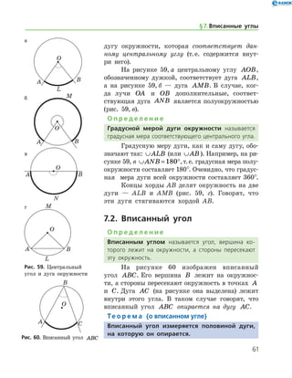 61
дугу окружности, которая cоответствует дан-
ному центральному углу (т. е. содержится внут-
ри него).
На рисунке 59, а центральному углу AOB,
обозначенному дужкой, соответ­ствует дуга ALB,
а на рисунке 59, б — дуга AMB. В случае, ког-
да лучи OA и OB дополнительные, соответ­
ствующая дуга ANB является полуокружно­стью
(рис. 59, в).
О п р е д е л е н и е
Градусной мерой дуги окружности называется
градусная мера соответствующего центрального ­угла.
Градусную меру дуги, как и саму дугу, обо­
значают так: ∪ALB (или ∪AB). Например, на ри-
сунке 59, в ∪ = °ANB 180 ,т. е. градусная мера полу-
окружности составляет 180°. Очевидно, что градус-
ная   мера дуги всей окружности составляет 360°.
Концы хорды AB делят окружность на две
дуги — ALB и AMB (рис. 59, г). Говорят, что
эти дуги стягиваются хордой AB.
7.2. Вписанный угол
О п р е д е л е н и е
Вписанным углом называется угол, вершина ко­
торого лежит на окружности, а стороны пересекают
эту окружность.
На рисунке 60 изображен вписанный
угол ABC. Его вершина B лежит на окружнос-
ти, а стороны пересекают окружность в точках A
и C. Дуга AC (на рисунке она выделена) лежит
внутри этого угла. В таком случае говорят, что
вписанный угол ABC опирается на дугу AC.
Те о р е м а (о вписанном угле)
Вписанный угол измеряется половиной дуги,
на которую он опирается.
а
б
в
г
Рис. 59. Центральный
угол и дуга окружности
а
б
в
г
Рис. 59. Центральный
угол и дуга окружности
Рис. 60. Вписанный угол ABCРис. 60. Вписанный угол ABC
§ 7.    Вписанные углы
 