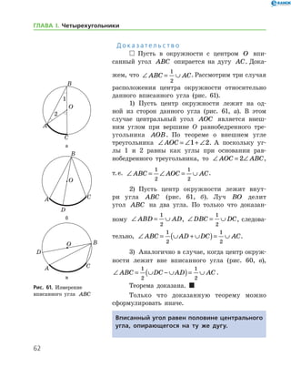 62
ГЛАВА І. Четырехугольники
Д о к а з а т е л ь с т в о
  Пусть в окружности с центром O впи-
санный угол ABC опирается на дугу AC. Дока-
жем, что ∠ = ∪ABC AC
1
2
. Рассмотрим три случая
расположения центра окружности относительно
данного вписанного угла (рис. 61).
1)	 Пусть центр окружности лежит на од-
ной из сторон данного угла (рис. 61, а). В этом
случае центральный угол AOC является внеш­
ним углом при вершине О равнобедренного тре­
угольника AOB. По теореме о внешнем угле
­тре­угольника ∠ = ∠ + ∠AOC 1 2. А поскольку уг-
лы 1 и 2 равны как углы при основании рав-
нобедренного треугольника, то ∠ = ∠AOC ABC2 ,
т. е. ∠ = ∠ = ∪ABC AOC AC
1
2
1
2
.
2)	 Пусть центр окружности лежит внут-
ри угла ABC (рис. 61, б). Луч BO делит
угол ABC на два угла. По только что доказан-
ному ∠ = ∪ABD AD
1
2
, ∠ = ∪DBC DC
1
2
, следова-
тельно, ∠ = ∪ + ∪( )= ∪ABC AD DC AC
1
2
1
2
.
3)	 Аналогично в случае, когда центр окруж­
ности лежит вне вписанного угла (рис. 60, в),
∠ = ∪ − ∪( )= ∪ABC DC AD AC
1
2
1
2
.
Теорема доказана.  
Только что доказанную теорему можно
сформулировать иначе.
Вписанный угол равен половине центрального
угла, опирающегося на ту же дугу.
а
б
в
Рис. 61. Измерение 	
вписанного угла ABC
а
б
в
Рис. 61. Измерение 	
вписанного угла ABC
 