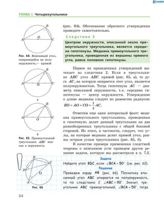64
ГЛАВА І. Четырехугольники
(рис. 64). Обоснование обратного утверждения
проведите самостоятельно.
С л е д с т в и е 3
Центром окружности, описанной около пря-
моугольного треугольника, является середи-
на гипотенузы. Медиана прямоугольного тре­
угольника, проведенная из вершины прямого
угла, равна половине гипотенузы.
Первое из приведенных утверждений вы-
текает из следствия 2. Если в треугольни-
ке ABC угол ABC прямой (рис. 65, а), то ду-
га AC, на которую опирается этот угол, является
полуокружностью. Тогда гипотенуза AC — диа-
метр описанной окружности, т. е. середина ги-
потенузы — центр окруж­ности. Утверждение
о длине медианы следует из равенства радиусов:
BO AO CO AC= = =
1
2
.
Отметим еще один интересный факт: меди-
ана прямоугольного треугольника, проведенная
к гипотенузе, делит данный треугольник на два
равнобедренных треугольника с общей боковой
стороной. Из этого, в частности, следует, что уг-
лы, на которые медиана делит прямой угол, рав-
ны острым углам треугольника (рис. 65, б).
В качестве примера применения след­ствий
теоремы о вписанном угле приведем другое ре-
шение задачи, которую мы рассмотрели в п. 7.2.
Задача
Найдите угол BDC, если ∠ = °BCA 50 (см. рис. 62).
Решение
Проведем хорду AB (рис. 66). Поскольку впи-
санный угол ABC опирается на полуокружность,
то по следствию 2 ∠ = °ABC 90 . Значит, тре­
угольник ABC прямоугольный, ∠ = °BCA 50 , ­ тогда
Рис. 64. Вписанный угол,
опирающийся на по­лу­
окружность,— прямой
Рис. 64. Вписанный угол,
опирающийся на по­лу­
окружность,— прямой

а
б
Рис. 65. Прямоугольный
треугольник ABC впи-
сан в окружность

а
б
Рис. 65. Прямоугольный
треугольник ABC впи-
сан в окружность
Рис. 66Рис. 66
 