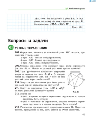 65
∠ = °BAC 40 . По следствию 1 ­ углы BAC и BDC
равны, поскольку оба они опираются на дугу BC.
Следовательно, ∠ = ∠ = °BDC BAC 40 .
Ответ: 40°.
Вопросы и задачи
	Устные упражнения
207.	 Определите, является ли вписанный угол ABC острым, пря-
мым или тупым, если:
а)	дуга ABC меньше полуокружности;
б)	дуга ABC больше полуокружности;
в)	дуга ABC равна полуокружности.
208.	Сторона вписанного угла проходит через центр окружности
(см. рис. 61, а). Может ли данный угол быть тупым; прямым?
209.	Трое футболистов пробивают штрафные
удары по воротам из точек A, B и C, которые
лежат на окружности (рис. 67). У кого из них
угол обстрела ворот наибольший?
210.	 Могут ли два вписанных угла быть равны-
ми, если они не опираются на одну дугу?
211.	 Могут ли вписанные углы ABC и AB C1
не быть равными? Приведите ­ пример.
212.	 Может ли:
а)	угол, стороны которого пересекают окружность в концах
диаметра, быть острым;
б)	угол с вершиной на окружности, стороны которого пересе-
кают окружность в концах диаметра, быть острым?
213.	 Гипотенуза прямоугольного треугольника равна 10. Может ли
высота, проведенная к ней, быть равной 6? Ответ обо­снуйте.
Рис. 67Рис. 67
§ 7.    Вписанные углы
 