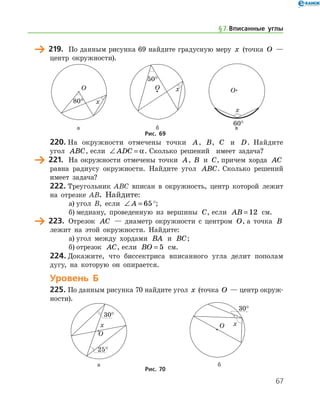 67
	 219.	 По данным рисунка 69 найдите градусную меру x (точка O —
центр окружности).
	 	 		 а	 б	 в
Рис. 69
220.	На окружности отмечены точки A, B, C и D. Найдите
угол ABC, если ∠ =ADC α. Сколько решений   имеет задача?
	 221.	 На окружности отмечены точки A, B и C, причем хорда AC
равна радиусу окружности. Найдите угол ABC. Сколько решений
имеет задача?
222.	Треугольник ABC вписан в окружность, центр которой лежит
на отрезке AB. Найдите:
а)	угол B, если ∠ =A 65°;
б)	медиану, проведенную из вершины C, если AB = 12 см.
	 223.	 Отрезок AC — диаметр окружности с центром O, а точка B
лежит на этой окружности. Найдите:
а)	угол между хордами BA и BC;
б)	отрезок AC, если BO = 5 см.
224.	Докажите, что биссектриса вписанного угла делит пополам
дугу, на которую он опирается.
Уровень Б
225.	По данным рисунка 70 найдите угол x (точка O — центр окруж­
ности).
	 	
	 а	 б
Рис. 70
§ 7.    Вписанные углы
 