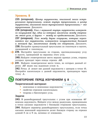 69
Уровень В
235 (опорная). Центр окружности, описанной около остро­
угольного треугольника, лежит внутри треугольника, а центр
окружности, описанной около тупоугольного треугольника,— вне
треугольника. Докажите.
236 (опорная). Угол с вершиной внутри окружности измеряет­
ся полусуммой дуг, одна из которых заключена между сторона­
ми этого угла, а другая — между их продолжениями. Докажите.
237 (опорная). Угол между двумя секущими, которые пересе­
каются вне окружности, измеряется полуразностью большей
и меньшей дуг, заключенных между его сторонами. Докажите.
238.	Постройте прямоугольный треугольник по гипотенузе и высоте,
проведенной к гипотенузе.
	 239.	 Постройте треугольник по стороне, противолежащему углу
и высоте, проведенной из вершины этого угла.
240.	Найдите геометрическое место вершин прямых углов, стороны
которых проходят через концы отрезка AB.
	 241.	 Найдите геометрическое место точек, из которых данный от-
резок AB видно под заданным углом α.
242.	Точка A лежит вне данной окружности с центром в точке O.
Постройте касательную к данной окружности, проходящую через
точку A.
	 Повторение перед изучением § 8
Теоретический материал
•	 описанная и вписанная окружности;
•	 свойство отрезков касательных;
•	 теорема о биссектрисе угла.
Задачи
243.	 В равнобедренный треугольник с углом при основании 40°
вписана окружность. Найдите угол между радиусами, проведенными
в точки касания окружности с боковыми сторонами треугольника.
244.	Найдите периметр равнобедренного треугольника, если точка
касания вписанной окружности делит боковую сторону на отрезки
длиной 8 см и 9 см, начиная от основания.
§ 7.    Вписанные углы
7 класс, § 23
7 класс, п. 21.3, 22.2
 
