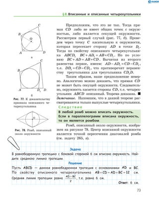 73
Предположим, что это не так. Тогда пря-
мая CD либо не имеет общих точек с окруж-
ностью, либо является секущей окружности.
Рассмотрим первый случай (рис. 77, б). Прове-
дем через точку C касательную к окружности,
которая пересекает сторону AD в точке D1
.	
Тогда по свойству описанного четырехугольни-
ка ABCD1 BC AD AB CD+ = +1 1 . Но по усло-
вию BC AD AB CD+ = + . Вычитая из второго
равен­ства первое, имеем: AD AD CD CD− = −1 1 ,
т. е. DD CD CD1 1= − , что противоречит неравен­
ству   треугольника для треугольника CD D1 .
Таким образом, наше предположение невер-
но. Аналогично можно доказать, что прямая CD
не может быть секущей окружности. Следователь-
но, окружность касается стороны CD, т. е. четырех-
угольник ABCD описанный. Теорема доказана.  
Замечание.  Напомним, что в данной теореме рас-
сматриваются только выпуклые четырехугольники.
С л е д с т в и е
В любой ромб можно вписать окружность.
Если в параллелограмм вписана окружность,
то он является ромбом.
Ромб, описанный около окружности, изобра-
жен на рисунке 78. Центр вписанной окружности
является точкой пересечения диагоналей ромба
(см. задачу 265, а).
а
б
Рис. 77. К доказательству	
признака описанного че-
тырехугольника
а
б
Рис. 77. К доказательству	
признака описанного че-
тырехугольника
Рис. 78. Ромб, описанный
около окружности
Рис. 78. Ромб, описанный
около окружности
§ 8.    Вписанные и описанные четырехугольники
Задача
В равнобедренную трапецию с боковой стороной 6 см вписана окружность. Най-
дите среднюю линию трапеции.
Решение
Пусть ABCD — данная равнобедренная трапеция с основаниями AD и BC.
По свойству описанного четырехугольника AB CD AD BC+ = + = 12 см.
Средняя линия трапеции равна
AD BC+
2
, т. е. равна 6 см.
Ответ: 6 см.
 