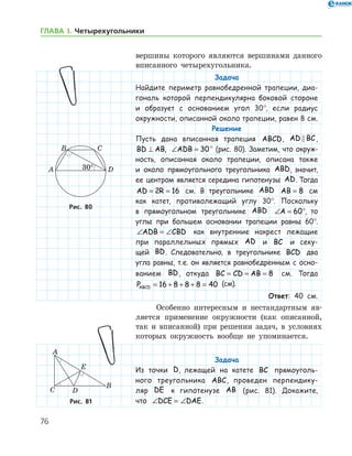 76
ГЛАВА І. Четырехугольники
­вершины которого являются вершинами данного
вписанного четырехугольника.
Задача
Найдите периметр равнобедренной трапеции, диа-
гональ которой перпендикулярна боковой стороне
и образует с основанием угол 30°, если радиус
окруж­ности, описанной около трапеции, равен 8 см.
Решение
Пусть дана вписанная трапеция ABCD, AD BC ,
BD AB⊥ , ∠ =ADB 30° (рис. 80). Заметим, что окруж­
ность, описанная около трапеции, описана также
и около прямоугольного треугольника ABD, значит,
ее центром является середина гипотенузы AD. Тогда
AD R= =2 16 см. В треугольнике ABD AB = 8 см
как катет, противолежащий углу 30°. Поскольку
в прямоугольном треугольнике ABD ∠ = °A 60 , то
углы при большем основании трапеции равны 60°.
∠ = ∠ADB CBD как внутренние накрест лежащие
при параллельных прямых AD и BC и секу-
щей BD. Следовательно, в треугольнике BCD два
угла равны, т. е. он является равнобедренным с осно­
ванием BD, откуда BC CD AB= = = 8 см. Тогда
PABCD = + + + =16 8 8 8 40 (см).
Ответ: 40 см.
Особенно интересным и нестандартным яв-
ляется применение окружности (как описанной,
так и вписанной) при решении задач, в условиях
которых окружность вообще не упоминается.
Задача
Из точки D, лежащей на катете BC прямоуголь-
ного треугольника ABC, проведен перпендику-
ляр DE к гипотенузе AB (рис. 81). Докажите,
что ∠ = ∠DCE DAE.
Рис. 80Рис. 80
Рис. 81Рис. 81
 