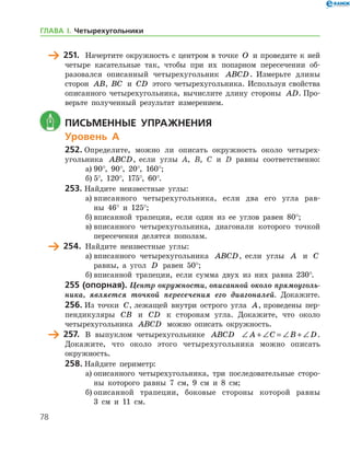 78
	 251.	 Начертите окружность с центром в точке O и проведите к ней
четыре касательные так, чтобы при их попарном пересечении об-
разовался описанный четырехугольник ABCD. Измерьте длины
сто­рон AB, BC и CD этого четырехугольника. Используя свой­ства
описанного четырехугольника, вычислите длину стороны AD. Про-
верьте полученный результат измерением.
	 Письменные упражнения
Уровень А
252.	Определите, можно ли описать окружность около четырех-
угольника ABCD, если углы A, B, C и D равны соответственно:
а)	90°, 90°, 20°, 160°;
б)	5°, 120°, 175°, 60°.
253.	Найдите неизвестные углы:
а)	вписанного четырехугольника, если два его угла рав-
ны 46° и 125°;
б)	вписанной трапеции, если один из ее углов равен 80°;
в)	вписанного четырехугольника, диагонали которого точкой
пересечения делятся пополам.
	 254.	 Найдите неизвестные углы:
а)	вписанного четырехугольника ABCD, если углы A и C
равны, а угол D равен 50°;
б)	вписанной трапеции, если сумма двух из них равна 230°.
255 (опорная). Центр окружности, описанной около прямоуголь­
ника, является точкой пересечения его диагоналей. Докажите.
256.	Из точки C, лежащей внутри острого угла A, проведены пер-
пендикуляры CB и CD к сторонам угла. Докажите, что около
четырехугольника ABCD можно описать окружность.
	 257.	 В выпуклом четырехугольнике ABCD ∠ + ∠ = ∠ + ∠A C B D.	
Докажите, что около этого четырехугольника можно описать
окружность­.
258.	Найдите периметр:
а)	описанного четырехугольника, три последовательные сторо-
ны которого равны 7 см, 9 см и 8 см;
б)	описанной трапеции, боковые стороны которой равны
3 см и 11 см.
ГЛАВА І. Четырехугольники
 