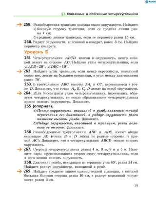 79
	 259.	 Равнобедренная трапеция описана около окружности. Найдите:
а)	боковую сторону трапеции, если ее средняя линия рав-
на 7 см;
б)	среднюю линию трапеции, если ее периметр равен 16 см.
260.	Радиус окружности, вписанной в квадрат, равен 3 см. Найдите
периметр квадрата.
Уровень Б
261.	 Четырехугольник ABCD вписан в окружность, центр кото-
рой лежит на стороне AD. Найдите углы четырехугольника, если
∠ = °ACB 20 , ∠ = °DBC 10 .
	 262.	 Найдите углы трапеции, если центр окружности, описанной
около нее, лежит на большем основании, а угол между диагоналями
равен 70°.
263.	В треугольнике ABC высоты AA1 и CC1 пересекаются в точ-
ке D. Докажите, что точки A1, B, C1, D лежат на одной окружности.
	 264.	 Если биссектрисы углов четырехугольника, пересекаясь, обра-
зуют четырехугольник, то около образованного четырехугольника
можно описать окружность. Докажите.
265 (опорная).
а)	Центр окружности, вписанной в ромб, является точкой
пересечения его диагоналей, а радиус окружности равен
половине высоты ромба. Докажите.
б)	Радиус окружности, вписанной в трапецию, равен поло­
вине ее высоты. Докажите.
266.	Равнобедренные треугольники ABC и ADC имеют общее
основание AC (точки B и D лежат по разные стороны от пря-
мой AC ). Докажите, что в четырехугольник ABCD можно вписать
окружность.
	 267.	 Стороны четырехугольника равны 4 м, 9 м, 8 м и 5 м. Назо-
вите пары противолежащих сторон этого четырехугольника, если
в него можно вписать окружность.
268.	Диагональ ромба, исходящая из вершины угла 60°, равна 24 см.
Найдите радиус окружности, вписанной в ромб.
	 269.	 Найдите среднюю линию прямоугольной трапеции, в которой
бо
/
льшая боковая сторона равна 10 см, а радиус вписанной окруж-
ности равен 3 см.
§ 8.    Вписанные и описанные четырехугольники
 