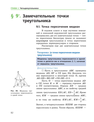 82
ГЛАВА І. Четырехугольники
§ 9*
.		Замечательные точки
	 треугольника
9.1. Точка пересечения медиан
В седьмом классе в ходе изучения вписан-
ной и описанной окружностей треугольника рас-
сматривались две его замечательные точки — точ-
ка пересечения биссектрис (иначе ее называют
инцентром треугольника) и точка пересечения
серединных перпендикуляров к сторонам.
Рассмотрим еще две замечательные точки
треугольника.
Те о р е м а (о точке пересечения медиан
треугольника)
Медианы треугольника пересекаются в одной
точке и делятся ею в отношении 2 : 1, начиная
от вершины треугольника.
Д о к а з а т е л ь с т в о
  Пусть в треугольнике ABC проведены
медианы AD, BF и CE (рис. 85). Докажем, что
они пересекаются в некоторой точке O, причем
AO OD BO OF CO OE: : : := = = 2 1.
Пусть O — точка пересечения медиан AD
и CE, точки K и M — середины отрезков AO
и CO соответственно. Отрезок ED — средняя
линия треугольника ABC, и по свойству средней
линии треугольника ED AC , ED AC=
1
2
. Кроме
того, KM — средняя линия треугольника AOC,
и по тому же свойству KM AC , KM AC=
1
2
.
Значит, в четырехугольнике KEDM две стороны
параллельны и равны. Таким образом, KEDM —
Рис. 85. Медианы тре­
угольника пересекаются
в одной точке
 