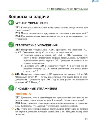 85
Вопросы и задачи
	Устные упражнения
282.	Какие из замечательных точек треугольника могут лежать вне
треугольника?
283.	Может ли ортоцентр треугольника совпадать с его вершиной?
284.	Как расположены замечательные точки в равностороннем тре-
угольнике?
	Графические упражнения
285.	Начертите треугольник ABC, проведите его медианы AD
и CE. Обозначьте точку O — точку их пересечения.
а)	Измерьте длины отрезков AO, OD и CO. Используя тео-
рему о точке пересечения медиан треугольника, вычислите
приближенно длину отрезка OE. Проверьте полученный ре-
зультат измерением.
б)	Проведите луч BO и обозначьте точку F, в которой он пе­
ресекает сторону AC. В каком отношении эта точка делит
сторону AC ?
	 286.	 Начертите треугольник ABC, проведите его высоты AD и CE.
Обозначьте точку O — точку пересечения этих высот (или их про-
должений). Проведите луч BO. Под каким углом он пересекает
прямую AC ? Почему?
	 Письменные упражнения
Уровень А
287.	Докажите, что в равнобедренном треугольнике все четыре за-
мечательные точки лежат на одной прямой. Какая это прямая?
288.	В треугольнике точка пересечения медиан совпадает с ортоцент­
ром. Докажите, что данный треугольник равносторонний.
	 289.	 Точка пересечения медиан треугольника делит одну из медиан
на отрезки, разность которых составляет 3 см. Найдите длину этой
медианы.
§ 9.    Замечательные точки треугольника
 