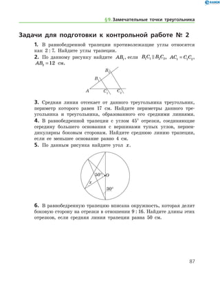 87
Задачи для подготовки к контрольной работе № 2
1.	 В равнобедренной трапеции противолежащие углы относятся
как 2 : 7. Найдите углы трапеции.
2.	 По данному рисунку найдите AB1, если B C B C1 1 2 2 , AC C C1 1 2= ,
AB2 12= см.
3.	 Средняя линия отсекает от данного треугольника треугольник,
периметр которого равен 17 см. Найдите периметры данного тре­
угольника и треугольника, образованного его средними линиями.
4.	 В равнобедренной трапеции с углом 45° отрезки, соединяющие
середину большего основания с вершинами тупых углов, перпен-
дикулярны боковым сторонам. Найдите среднюю линию трапеции,
если ее меньшее основание равно 4 см.
5.	 По данным рисунка найдите угол x.
6.	 В равнобедренную трапецию вписана окружность, которая делит
боковую сторону на отрезки в отношении 9 : 16. Найдите длины этих
отрезков, если средняя линия трапеции равна 50 см.
§ 9.    Замечательные точки треугольника
 