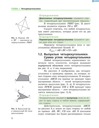 О п р е д е л е н и е
Диагональю четырехугольника называется отре­
зок, соединяющий две противолежащие вершины.
В четырехугольнике PRST (рис. 2) диаго-
налями являются отрезки PS и RT.
Следует отметить, что любой четырехуголь-
ник имеет диагональ, которая делит его на два
треугольника.
О п р е д е л е н и е
Периметром четырехугольника называется сум­
ма длин всех его сторон.
Периметр четырех­­угольника (как и тре-
угольника) обозначают буквой P: 	 	 	
	 P AB BC CD ADABCD = + + + .
1.2. Выпуклые четырехугольники.
Сумма углов четырехугольника
Любой четырехугольник ограничивает ко-
нечную часть плоскости, которую называют
внутренней об­ластью этого четырехугольника
(на рис. 3, а, б она закрашена).
На рисунке 3 изображены два четырех-
угольника и проведены прямые, на которых ле-
жат стороны этих четырехугольников. В четырех-
угольнике ABCD эти прямые не проходят через
внутреннюю область — такой четырехугольник
является выпуклым (рис. 3, а). В четырехуголь-
нике EFKM прямые EM и KM проходят через
внутреннюю область — этот четырехугольник яв-
ляется невыпуклым (рис. 3, б).
О п р е д е л е н и е
Четырехугольник называется выпуклым, если он ле­
жит по одну сторону от любой прямой, содержащей
его сторону.
Действительно, четырехугольник ABCD
на рисунке 3, а лежит по одну сторону от любой
из прямых AB, BC, CD или AD. В школьном
курсе геометрии мы будем рассматривать только
Рис. 2. Отрезки PS
и RT — диагонали че-
тырехугольника PRST
Рис. 2. Отрезки PS
и RT — диагонали че-
тырехугольника PRST
а
б
Рис. 3. Выпуклый (а) 	
и невыпук­лый (б) четы­
рехугольники
а
б
Рис. 3. Выпуклый (а) 	
и невыпук­лый (б) четы­
рехугольники

ГЛАВА І. Четырехугольники
 