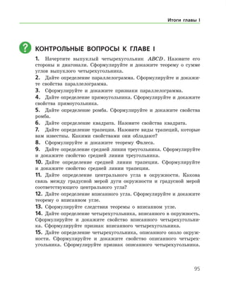 95
	 Контрольные вопросы к главе I
1.	 Начертите выпуклый четырехугольник ABCD. Назовите его
стороны и диагонали. Сформулируйте и докажите теорему о сумме
углов выпуклого четырехугольника.
2.	 Дайте определение параллелограмма. Сформулируйте и докажи-
те свойства параллелограмма.
3.	 Сформулируйте и докажите признаки параллелограмма.
4.	 Дайте определение прямоугольника. Сформулируйте и докажите
свойства прямоугольника.
5.	 Дайте определение ромба. Сформулируйте и докажите свойства
ромба.
6.	 Дайте определение квадрата. Назовите свойства квадрата.
7.	 Дайте определение трапеции. Назовите виды трапеций, которые
вам известны. Какими свойствами они обладают?
8.	 Сформулируйте и докажите теорему Фалеса.
9.	 Дайте определение средней линии треугольника. Сформулируйте
и докажите свойство средней линии треугольника.
10.	 Дайте определение средней линии трапеции. Сформулируйте
и докажите свойство средней линии трапеции.
11.	 Дайте определение центрального угла в окружности. Какова
связь между градусной мерой дуги окружности и градус­ной мерой
соответствующего центрального угла?
12.	 Дайте определение вписанного угла. Сформулируйте и докажите
теорему о вписанном угле.
13.	 Сформулируйте следствия теоремы о вписанном угле.
14.	 Дайте определение четырехугольника, вписанного в окружность.
Сформулируйте и докажите свойство вписанного четырехугольни-
ка. Сформулируйте признак вписанного четырехугольника.
15.	 Дайте определение четырехугольника, описанного около окруж-
ности. Сформулируйте и докажите свойство описанного четырех-
угольника. Сформулируйте признак описанного четырехугольника.
Итоги главы I
 