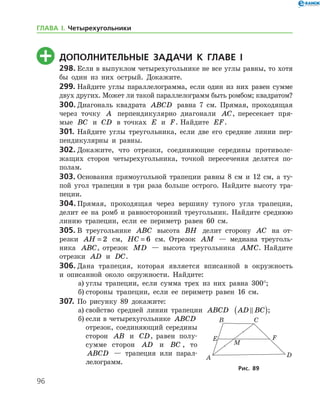 96
	 Дополнительные задачи к главе I
298.	Если в выпуклом четырехугольнике не все углы равны, то хотя
бы один из них острый. Докажите.
299.	Найдите углы параллелограмма, если один из них равен сумме
двух других. Может ли такой параллелограмм быть ромбом; квадратом?
300.	Диагональ квадрата ABCD равна 7 см. Прямая, проходящая
через точку A перпендикулярно диагонали AC, пересекает пря-
мые BC и CD в точках E и F. Найдите EF.
301.	Найдите углы треугольника, если две его средние линии пер-
пендикулярны и равны.
302.	Докажите, что отрезки, соединяющие середины противоле-
жащих сторон четырехугольника, точкой пересечения делятся по­
полам.
303.	Основания прямоугольной трапеции равны 8 см и 12 см, а ту-
пой угол трапеции в три раза больше острого. Найдите высоту тра-
пеции.
304.	Прямая, проходящая через вершину тупого угла трапеции,
делит ее на ромб и равносторонний треугольник. Найдите среднюю
линию трапеции, если ее периметр равен 60 см.
305.	В треугольнике ABC высота BH делит сторону AC на от-
резки AH = 2 см, HC = 6 см. Отрезок AM — медиана треуголь-
ника ABC, отрезок MD — высота треугольника AMC. Найдите
отрезки AD и DC.
306.	Дана трапеция, которая является вписанной в окружность
и опи­санной около окружности. Найдите:
а)	углы трапеции, если сумма трех из них равна 300°;
б)	стороны трапеции, если ее периметр равен 16 см.
307.	 По рисунку 89 докажите:
а)	свойство средней линии трапеции ABCD AD BC( );
б)	если в четырехугольнике ABCD
отрезок, соединяющий середины
сторон AB и CD, равен полу-
сумме сторон AD и BC , то
ABCD — трапеция или парал-
лелограмм.
Рис. 89
ГЛАВА І. Четырехугольники
 