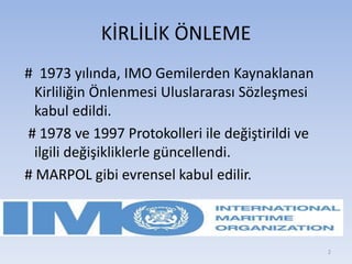 KİRLİLİK ÖNLEME
# 1973 yılında, IMO Gemilerden Kaynaklanan
Kirliliğin Önlenmesi Uluslararası Sözleşmesi
kabul edildi.
# 1978 ve 1997 Protokolleri ile değiştirildi ve
ilgili değişikliklerle güncellendi.
# MARPOL gibi evrensel kabul edilir.
2
 