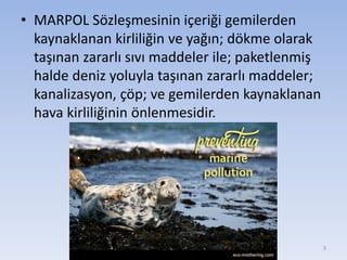 • MARPOL Sözleşmesinin içeriği gemilerden
kaynaklanan kirliliğin ve yağın; dökme olarak
taşınan zararlı sıvı maddeler ile; paketlenmiş
halde deniz yoluyla taşınan zararlı maddeler;
kanalizasyon, çöp; ve gemilerden kaynaklanan
hava kirliliğinin önlenmesidir.
3
 