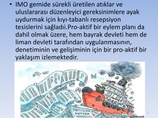 • IMO gemide sürekli üretilen atıklar ve
uluslararası düzenleyici gereksinimlere ayak
uydurmak için kıyı-tabanlı resepsiyon
tesislerini sağladıi.Pro-aktif bir eylem planı da
dahil olmak üzere, hem bayrak devleti hem de
liman devleti tarafından uygulanmasının,
denetiminin ve gelişiminin için bir pro-aktif bir
yaklaşım izlemektedir.
5
 