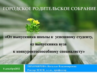 ГОРОДСКОЕ РОДИТЕЛЬСКОЕ СОБРАНИЕ




 «От выпускника школы к успешному студенту,
                  от выпускника вуза
       к конкурентоспособному специалисту»


                ТИХОМИРОВА Наталья Владимировна
8 декабря2012
                Ректор МЭСИ, д.э.н., профессор
 