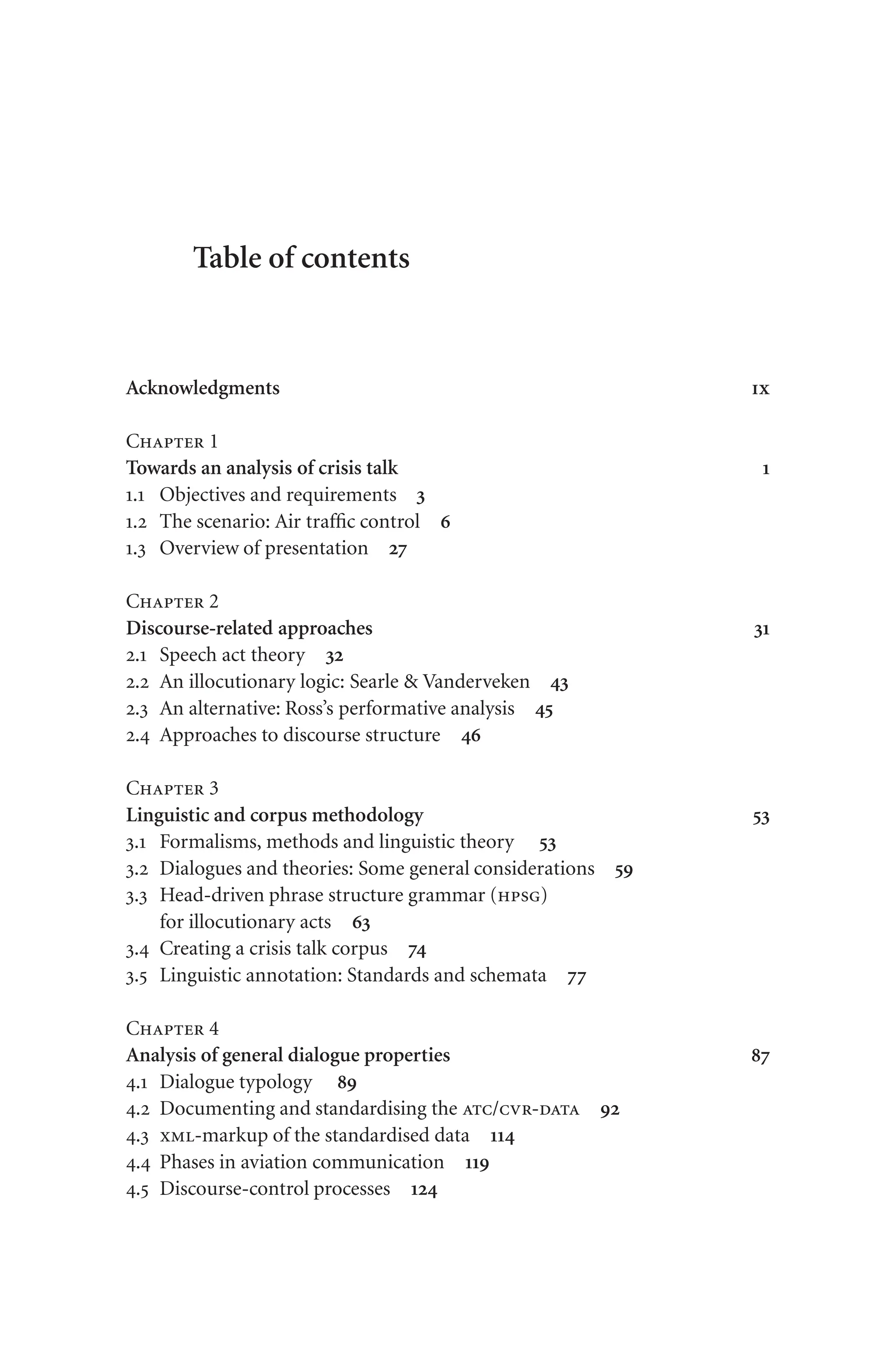 Table of contents
Acknowledgments ix
Chapter 1
Towards an analysis of crisis talk 1
1.1 Objectives and requirements 3
1.2 The scenario: Air traffic control 6
1.3 Overview of presentation 27
Chapter 2
Discourse-related approaches 31
2.1 Speech act theory 32
2.2 An illocutionary logic: Searle  Vanderveken 43
2.3 An alternative: Ross’s performative analysis 45
2.4 Approaches to discourse structure 46
Chapter 3
Linguistic and corpus methodology 53
3.1 Formalisms, methods and linguistic theory 53
3.2 Dialogues and theories: Some general considerations 59
3.3 Head-driven phrase structure grammar (hpsg)
for illocutionary acts 63
3.4 Creating a crisis talk corpus 74
3.5 Linguistic annotation: Standards and schemata 77
Chapter 4
Analysis of general dialogue properties 87
4.1 Dialogue typology 89
4.2 Documenting and standardising the atc/cvr-data 92
4.3 xml-markup of the standardised data 114
4.4 Phases in aviation communication 119
4.5 Discourse-control processes 124
 