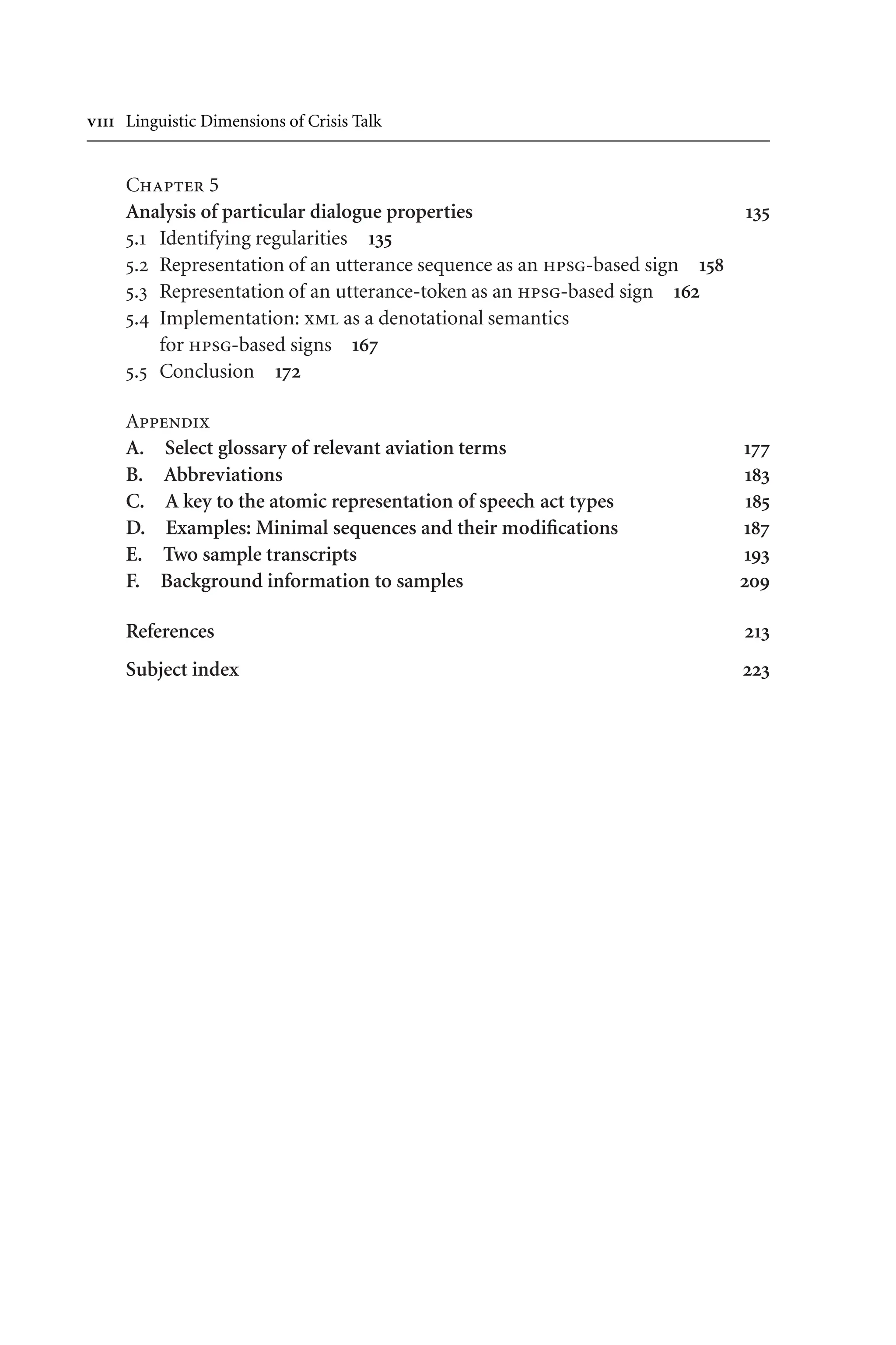  Linguistic Dimensions of Crisis Talk
Chapter 5
Analysis of particular dialogue properties 135
5.1 Identifying regularities 135
5.2 Representation of an utterance sequence as an hpsg-based sign 158
5.3 Representation of an utterance-token as an hpsg-based sign 162
5.4 Implementation: xml as a denotational semantics
for hpsg-based signs 167
5.5 Conclusion 172
Appendix
A. Select glossary of relevant aviation terms 177
B. Abbreviations 183
C. A key to the atomic representation of speech act types 185
D. Examples: Minimal sequences and their modifications 187
E. Two sample transcripts 193
F. Background information to samples 209
References 213
Subject index 223
 