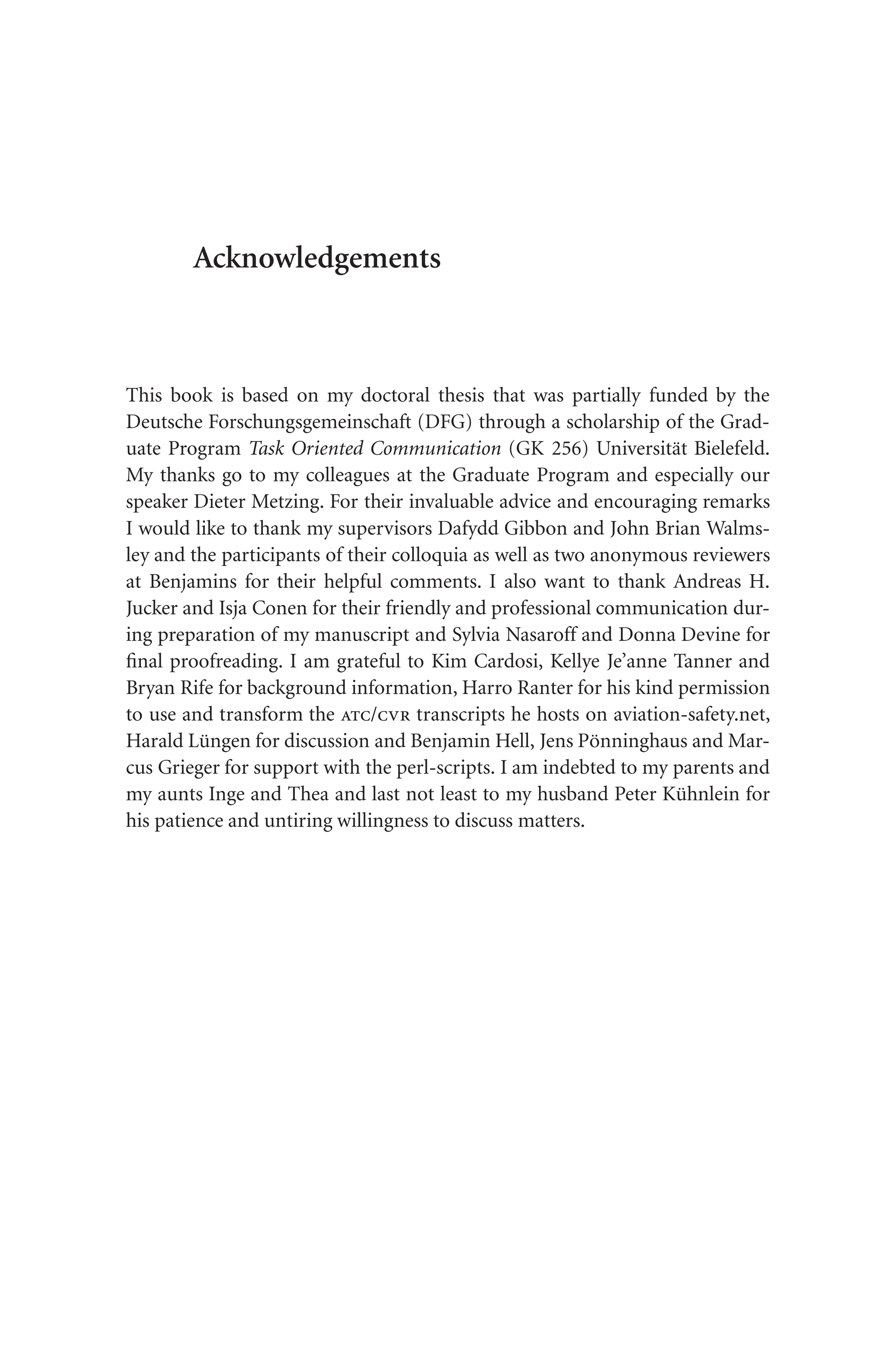 Acknowledgements
This book is based on my doctoral thesis that was partially funded by the
Deutsche Forschungsgemeinschaft (DFG) through a scholarship of the Grad-
uate Program Task Oriented Communication (GK 256) Universität Bielefeld.
My thanks go to my colleagues at the Graduate Program and especially our
speaker Dieter Metzing. For their invaluable advice and encouraging remarks
I would like to thank my supervisors Dafydd Gibbon and John Brian Walms-
ley and the participants of their colloquia as well as two anonymous reviewers
at Benjamins for their helpful comments. I also want to thank Andreas H.
Jucker and Isja Conen for their friendly and professional communication dur-
ing preparation of my manuscript and Sylvia Nasaroff and Donna Devine for
final proofreading. I am grateful to Kim Cardosi, Kellye Je’anne Tanner and
Bryan Rife for background information, Harro Ranter for his kind permission
to use and transform the atc/cvr transcripts he hosts on aviation-safety.net,
Harald Lüngen for discussion and Benjamin Hell, Jens Pönninghaus and Mar-
cus Grieger for support with the perl-scripts. I am indebted to my parents and
my aunts Inge and Thea and last not least to my husband Peter Kühnlein for
his patience and untiring willingness to discuss matters.
 