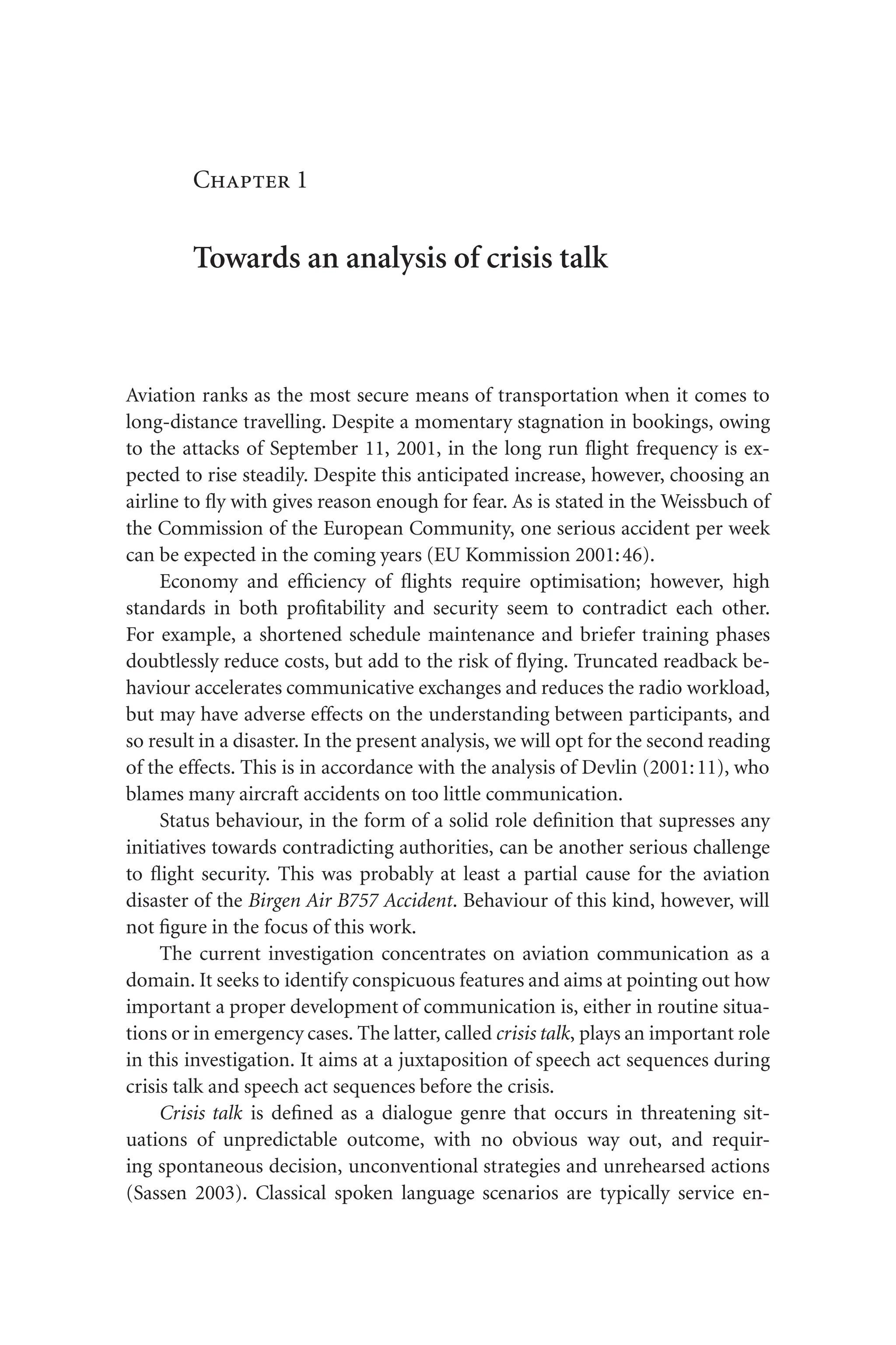 Chapter 1
Towards an analysis of crisis talk
Aviation ranks as the most secure means of transportation when it comes to
long-distance travelling. Despite a momentary stagnation in bookings, owing
to the attacks of September 11, 2001, in the long run flight frequency is ex-
pected to rise steadily. Despite this anticipated increase, however, choosing an
airline to fly with gives reason enough for fear. As is stated in the Weissbuch of
the Commission of the European Community, one serious accident per week
can be expected in the coming years (EU Kommission 2001:46).
Economy and efficiency of flights require optimisation; however, high
standards in both profitability and security seem to contradict each other.
For example, a shortened schedule maintenance and briefer training phases
doubtlessly reduce costs, but add to the risk of flying. Truncated readback be-
haviour accelerates communicative exchanges and reduces the radio workload,
but may have adverse effects on the understanding between participants, and
so result in a disaster. In the present analysis, we will opt for the second reading
of the effects. This is in accordance with the analysis of Devlin (2001:11), who
blames many aircraft accidents on too little communication.
Status behaviour, in the form of a solid role definition that supresses any
initiatives towards contradicting authorities, can be another serious challenge
to flight security. This was probably at least a partial cause for the aviation
disaster of the Birgen Air B757 Accident. Behaviour of this kind, however, will
not figure in the focus of this work.
The current investigation concentrates on aviation communication as a
domain. It seeks to identify conspicuous features and aims at pointing out how
important a proper development of communication is, either in routine situa-
tions or in emergency cases. The latter, called crisis talk, plays an important role
in this investigation. It aims at a juxtaposition of speech act sequences during
crisis talk and speech act sequences before the crisis.
Crisis talk is defined as a dialogue genre that occurs in threatening sit-
uations of unpredictable outcome, with no obvious way out, and requir-
ing spontaneous decision, unconventional strategies and unrehearsed actions
(Sassen 2003). Classical spoken language scenarios are typically service en-
 