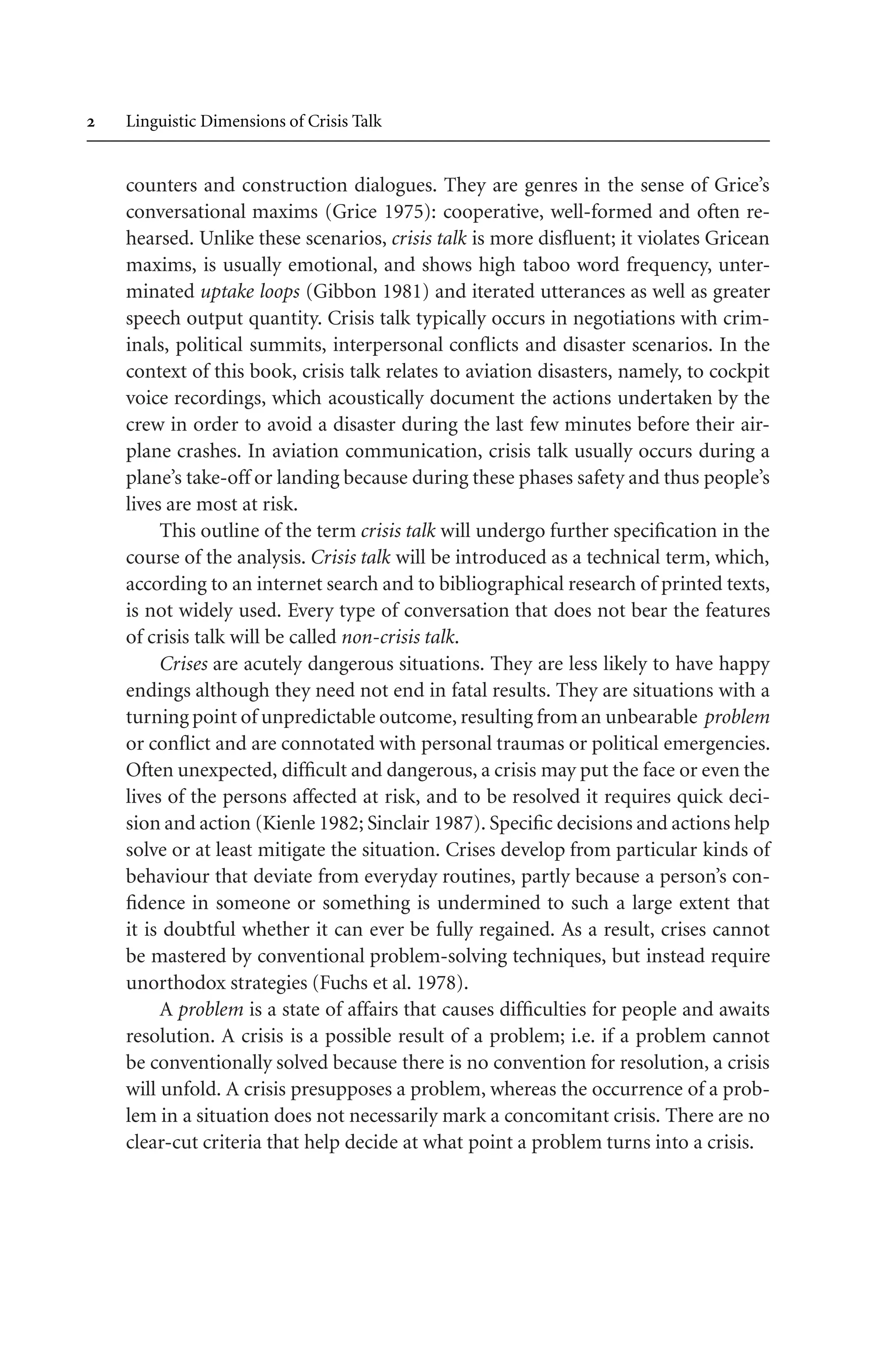  Linguistic Dimensions of Crisis Talk
counters and construction dialogues. They are genres in the sense of Grice’s
conversational maxims (Grice 1975): cooperative, well-formed and often re-
hearsed. Unlike these scenarios, crisis talk is more disfluent; it violates Gricean
maxims, is usually emotional, and shows high taboo word frequency, unter-
minated uptake loops (Gibbon 1981) and iterated utterances as well as greater
speech output quantity. Crisis talk typically occurs in negotiations with crim-
inals, political summits, interpersonal conflicts and disaster scenarios. In the
context of this book, crisis talk relates to aviation disasters, namely, to cockpit
voice recordings, which acoustically document the actions undertaken by the
crew in order to avoid a disaster during the last few minutes before their air-
plane crashes. In aviation communication, crisis talk usually occurs during a
plane’s take-off or landing because during these phases safety and thus people’s
lives are most at risk.
This outline of the term crisis talk will undergo further specification in the
course of the analysis. Crisis talk will be introduced as a technical term, which,
according to an internet search and to bibliographical research of printed texts,
is not widely used. Every type of conversation that does not bear the features
of crisis talk will be called non-crisis talk.
Crises are acutely dangerous situations. They are less likely to have happy
endings although they need not end in fatal results. They are situations with a
turning point of unpredictable outcome, resulting from an unbearable problem
or conflict and are connotated with personal traumas or political emergencies.
Often unexpected, difficult and dangerous, a crisis may put the face or even the
lives of the persons affected at risk, and to be resolved it requires quick deci-
sion and action (Kienle 1982; Sinclair 1987). Specific decisions and actions help
solve or at least mitigate the situation. Crises develop from particular kinds of
behaviour that deviate from everyday routines, partly because a person’s con-
fidence in someone or something is undermined to such a large extent that
it is doubtful whether it can ever be fully regained. As a result, crises cannot
be mastered by conventional problem-solving techniques, but instead require
unorthodox strategies (Fuchs et al. 1978).
A problem is a state of affairs that causes difficulties for people and awaits
resolution. A crisis is a possible result of a problem; i.e. if a problem cannot
be conventionally solved because there is no convention for resolution, a crisis
will unfold. A crisis presupposes a problem, whereas the occurrence of a prob-
lem in a situation does not necessarily mark a concomitant crisis. There are no
clear-cut criteria that help decide at what point a problem turns into a crisis.
 