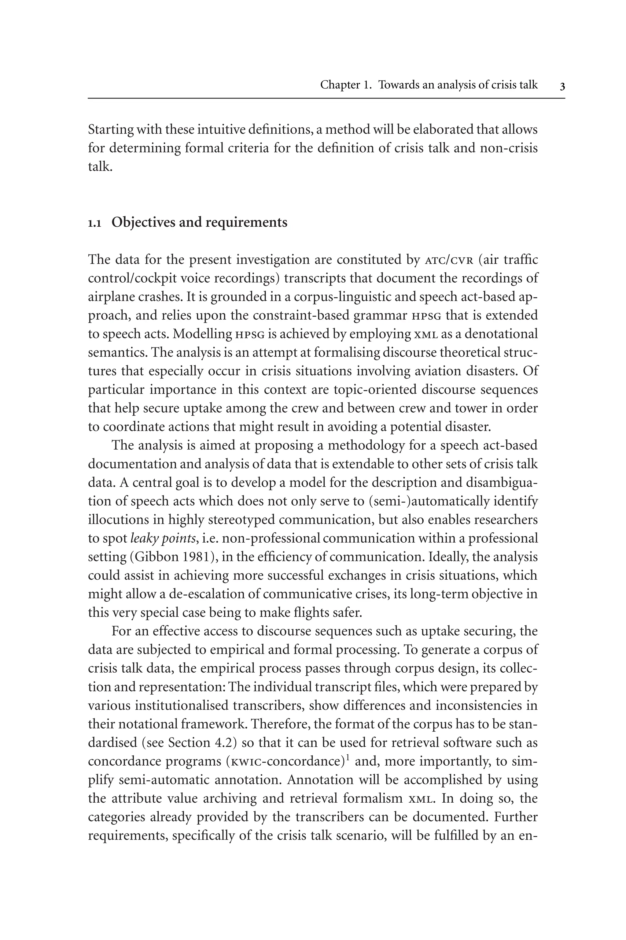 Chapter 1. Towards an analysis of crisis talk 
Starting with these intuitive definitions, a method will be elaborated that allows
for determining formal criteria for the definition of crisis talk and non-crisis
talk.
. Objectives and requirements
The data for the present investigation are constituted by atc/cvr (air traffic
control/cockpit voice recordings) transcripts that document the recordings of
airplane crashes. It is grounded in a corpus-linguistic and speech act-based ap-
proach, and relies upon the constraint-based grammar hpsg that is extended
to speech acts. Modelling hpsg is achieved by employing xml as a denotational
semantics. The analysis is an attempt at formalising discourse theoretical struc-
tures that especially occur in crisis situations involving aviation disasters. Of
particular importance in this context are topic-oriented discourse sequences
that help secure uptake among the crew and between crew and tower in order
to coordinate actions that might result in avoiding a potential disaster.
The analysis is aimed at proposing a methodology for a speech act-based
documentation and analysis of data that is extendable to other sets of crisis talk
data. A central goal is to develop a model for the description and disambigua-
tion of speech acts which does not only serve to (semi-)automatically identify
illocutions in highly stereotyped communication, but also enables researchers
to spot leaky points, i.e. non-professional communication within a professional
setting (Gibbon 1981), in the efficiency of communication. Ideally, the analysis
could assist in achieving more successful exchanges in crisis situations, which
might allow a de-escalation of communicative crises, its long-term objective in
this very special case being to make flights safer.
For an effective access to discourse sequences such as uptake securing, the
data are subjected to empirical and formal processing. To generate a corpus of
crisis talk data, the empirical process passes through corpus design, its collec-
tion and representation:The individual transcript files, which were prepared by
various institutionalised transcribers, show differences and inconsistencies in
their notational framework. Therefore, the format of the corpus has to be stan-
dardised (see Section 4.2) so that it can be used for retrieval software such as
concordance programs (kwic-concordance)1
and, more importantly, to sim-
plify semi-automatic annotation. Annotation will be accomplished by using
the attribute value archiving and retrieval formalism xml. In doing so, the
categories already provided by the transcribers can be documented. Further
requirements, specifically of the crisis talk scenario, will be fulfilled by an en-
 