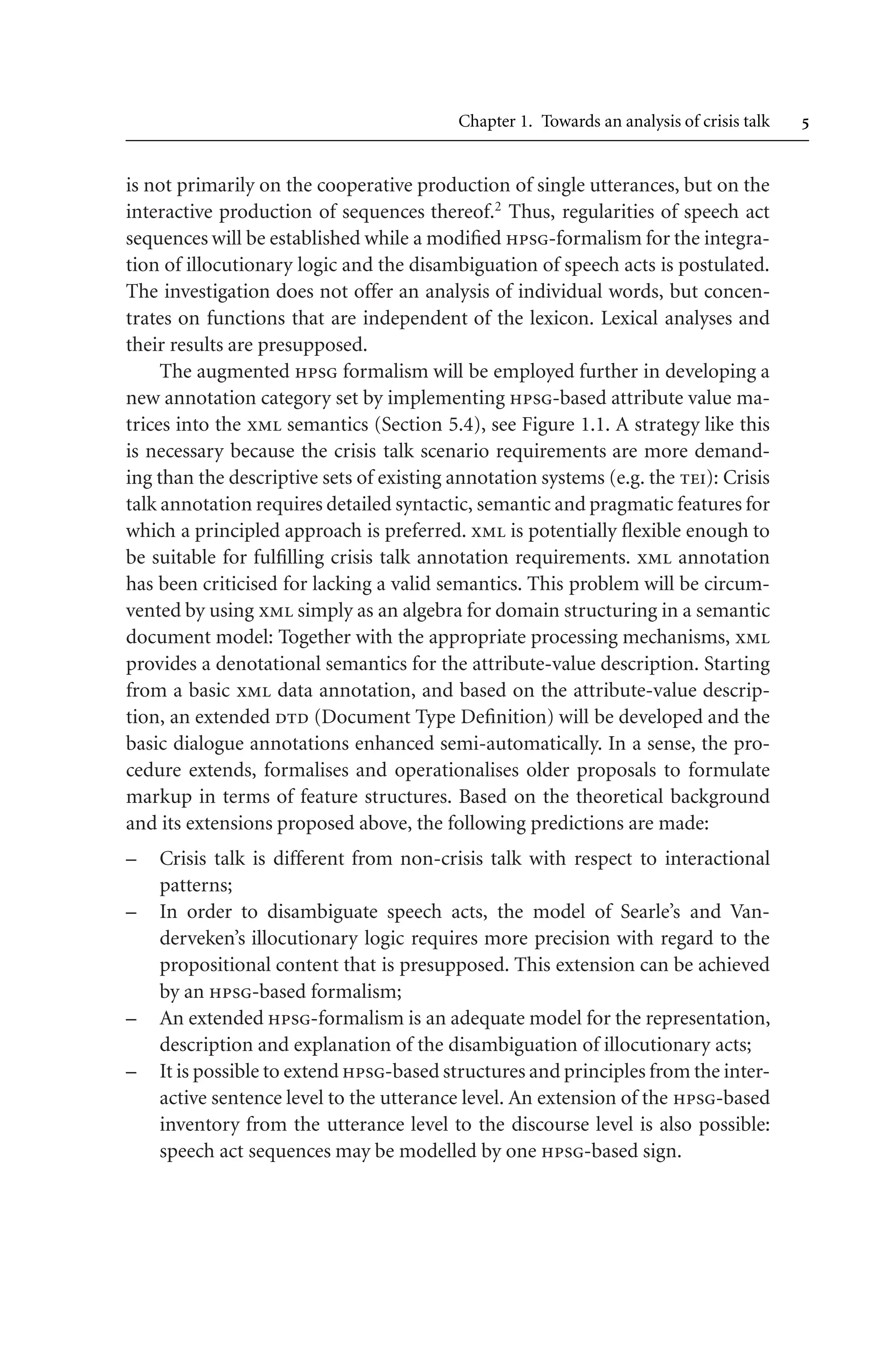 Chapter 1. Towards an analysis of crisis talk 
is not primarily on the cooperative production of single utterances, but on the
interactive production of sequences thereof.2
Thus, regularities of speech act
sequences will be established while a modified hpsg-formalism for the integra-
tion of illocutionary logic and the disambiguation of speech acts is postulated.
The investigation does not offer an analysis of individual words, but concen-
trates on functions that are independent of the lexicon. Lexical analyses and
their results are presupposed.
The augmented hpsg formalism will be employed further in developing a
new annotation category set by implementing hpsg-based attribute value ma-
trices into the xml semantics (Section 5.4), see Figure 1.1. A strategy like this
is necessary because the crisis talk scenario requirements are more demand-
ing than the descriptive sets of existing annotation systems (e.g. the tei): Crisis
talk annotation requires detailed syntactic, semantic and pragmatic features for
which a principled approach is preferred. xml is potentially flexible enough to
be suitable for fulfilling crisis talk annotation requirements. xml annotation
has been criticised for lacking a valid semantics. This problem will be circum-
vented by using xml simply as an algebra for domain structuring in a semantic
document model: Together with the appropriate processing mechanisms, xml
provides a denotational semantics for the attribute-value description. Starting
from a basic xml data annotation, and based on the attribute-value descrip-
tion, an extended dtd (Document Type Definition) will be developed and the
basic dialogue annotations enhanced semi-automatically. In a sense, the pro-
cedure extends, formalises and operationalises older proposals to formulate
markup in terms of feature structures. Based on the theoretical background
and its extensions proposed above, the following predictions are made:
– Crisis talk is different from non-crisis talk with respect to interactional
patterns;
– In order to disambiguate speech acts, the model of Searle’s and Van-
derveken’s illocutionary logic requires more precision with regard to the
propositional content that is presupposed. This extension can be achieved
by an hpsg-based formalism;
– An extended hpsg-formalism is an adequate model for the representation,
description and explanation of the disambiguation of illocutionary acts;
– It is possible to extend hpsg-based structures and principles from the inter-
active sentence level to the utterance level. An extension of the hpsg-based
inventory from the utterance level to the discourse level is also possible:
speech act sequences may be modelled by one hpsg-based sign.
 
