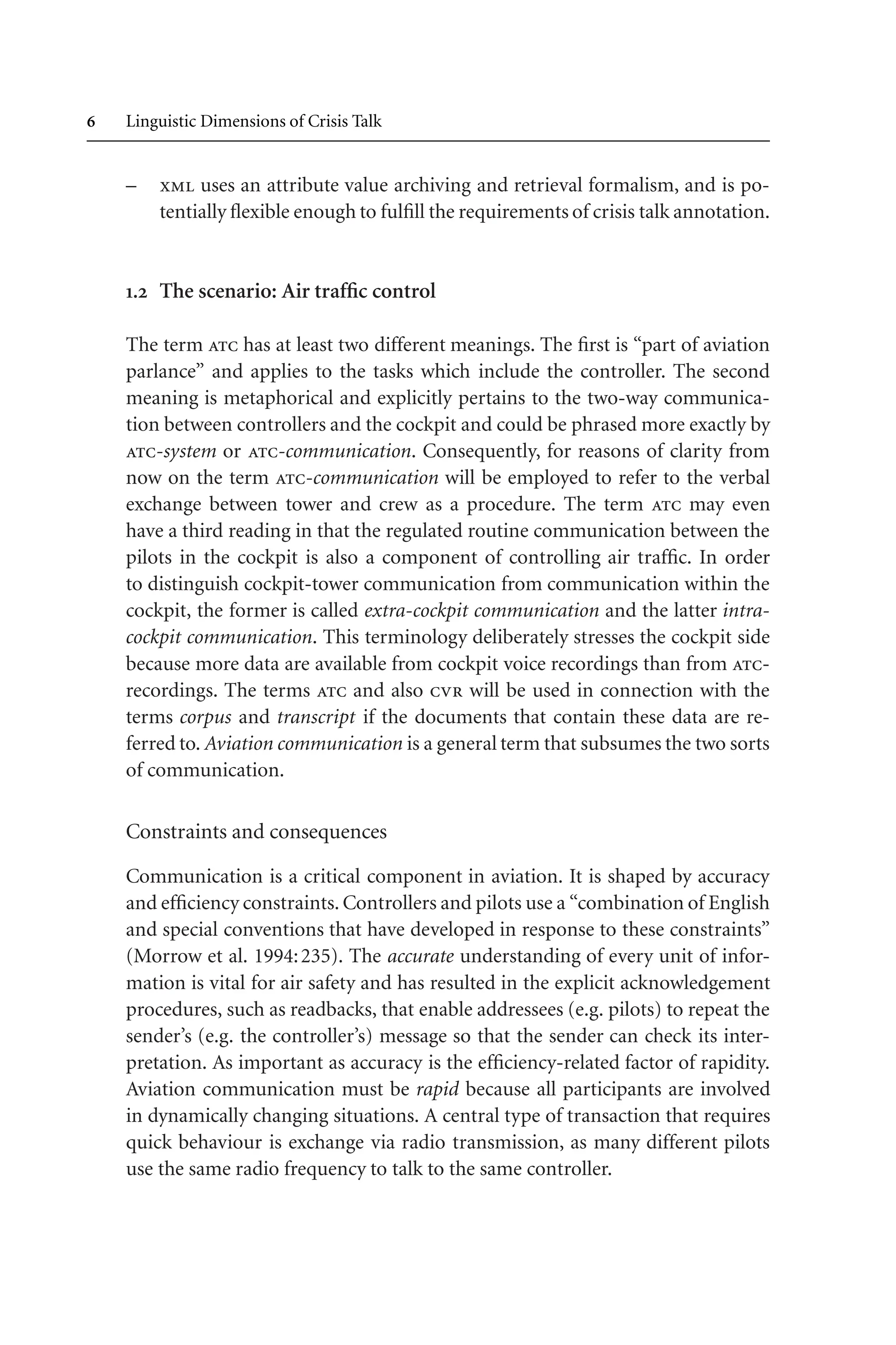  Linguistic Dimensions of Crisis Talk
– xml uses an attribute value archiving and retrieval formalism, and is po-
tentially flexible enough to fulfill the requirements of crisis talk annotation.
. The scenario: Air traffic control
The term atc has at least two different meanings. The first is “part of aviation
parlance” and applies to the tasks which include the controller. The second
meaning is metaphorical and explicitly pertains to the two-way communica-
tion between controllers and the cockpit and could be phrased more exactly by
atc-system or atc-communication. Consequently, for reasons of clarity from
now on the term atc-communication will be employed to refer to the verbal
exchange between tower and crew as a procedure. The term atc may even
have a third reading in that the regulated routine communication between the
pilots in the cockpit is also a component of controlling air traffic. In order
to distinguish cockpit-tower communication from communication within the
cockpit, the former is called extra-cockpit communication and the latter intra-
cockpit communication. This terminology deliberately stresses the cockpit side
because more data are available from cockpit voice recordings than from atc-
recordings. The terms atc and also cvr will be used in connection with the
terms corpus and transcript if the documents that contain these data are re-
ferred to. Aviation communication is a general term that subsumes the two sorts
of communication.
Constraints and consequences
Communication is a critical component in aviation. It is shaped by accuracy
and efficiency constraints. Controllers and pilots use a “combination of English
and special conventions that have developed in response to these constraints”
(Morrow et al. 1994:235). The accurate understanding of every unit of infor-
mation is vital for air safety and has resulted in the explicit acknowledgement
procedures, such as readbacks, that enable addressees (e.g. pilots) to repeat the
sender’s (e.g. the controller’s) message so that the sender can check its inter-
pretation. As important as accuracy is the efficiency-related factor of rapidity.
Aviation communication must be rapid because all participants are involved
in dynamically changing situations. A central type of transaction that requires
quick behaviour is exchange via radio transmission, as many different pilots
use the same radio frequency to talk to the same controller.
 