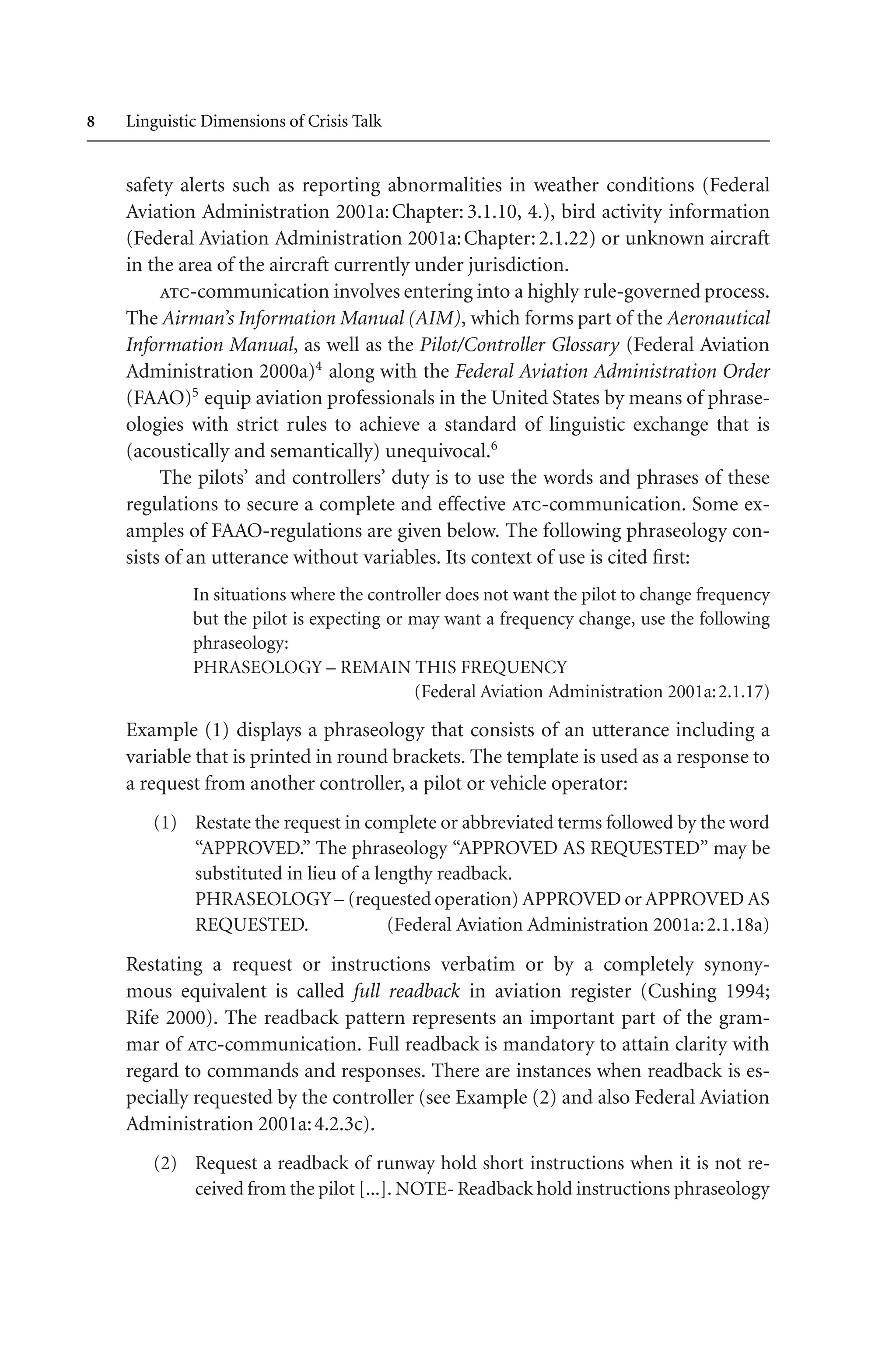  Linguistic Dimensions of Crisis Talk
safety alerts such as reporting abnormalities in weather conditions (Federal
Aviation Administration 2001a:Chapter: 3.1.10, 4.), bird activity information
(Federal Aviation Administration 2001a:Chapter:2.1.22) or unknown aircraft
in the area of the aircraft currently under jurisdiction.
atc-communication involves entering into a highly rule-governed process.
The Airman’s Information Manual (AIM), which forms part of the Aeronautical
Information Manual, as well as the Pilot/Controller Glossary (Federal Aviation
Administration 2000a)4
along with the Federal Aviation Administration Order
(FAAO)5
equip aviation professionals in the United States by means of phrase-
ologies with strict rules to achieve a standard of linguistic exchange that is
(acoustically and semantically) unequivocal.6
The pilots’ and controllers’ duty is to use the words and phrases of these
regulations to secure a complete and effective atc-communication. Some ex-
amples of FAAO-regulations are given below. The following phraseology con-
sists of an utterance without variables. Its context of use is cited first:
In situations where the controller does not want the pilot to change frequency
but the pilot is expecting or may want a frequency change, use the following
phraseology:
PHRASEOLOGY – REMAIN THIS FREQUENCY
(Federal Aviation Administration 2001a:2.1.17)
Example (1) displays a phraseology that consists of an utterance including a
variable that is printed in round brackets. The template is used as a response to
a request from another controller, a pilot or vehicle operator:
(1) Restate the request in complete or abbreviated terms followed by the word
“APPROVED.” The phraseology “APPROVED AS REQUESTED” may be
substituted in lieu of a lengthy readback.
PHRASEOLOGY– (requested operation) APPROVED or APPROVED AS
REQUESTED. (Federal Aviation Administration 2001a:2.1.18a)
Restating a request or instructions verbatim or by a completely synony-
mous equivalent is called full readback in aviation register (Cushing 1994;
Rife 2000). The readback pattern represents an important part of the gram-
mar of atc-communication. Full readback is mandatory to attain clarity with
regard to commands and responses. There are instances when readback is es-
pecially requested by the controller (see Example (2) and also Federal Aviation
Administration 2001a:4.2.3c).
(2) Request a readback of runway hold short instructions when it is not re-
ceived from the pilot [...]. NOTE- Readback hold instructions phraseology
 