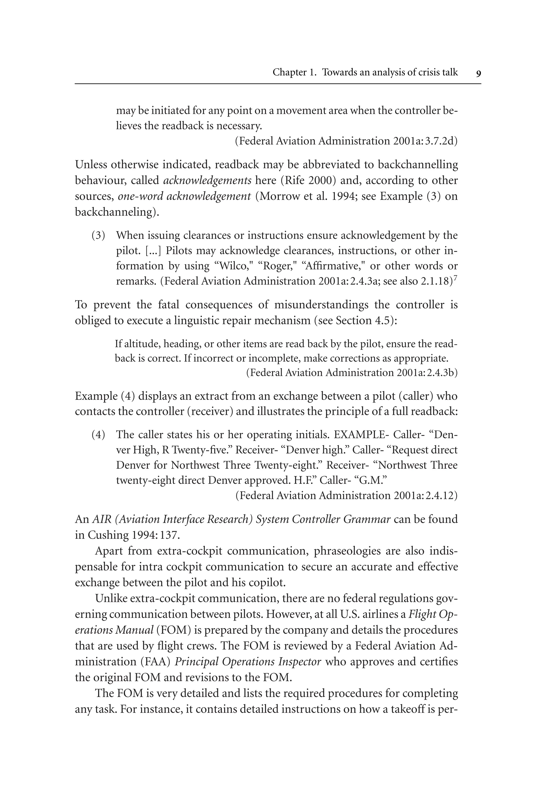 Chapter 1. Towards an analysis of crisis talk 
may be initiated for any point on a movement area when the controller be-
lieves the readback is necessary.
(Federal Aviation Administration 2001a:3.7.2d)
Unless otherwise indicated, readback may be abbreviated to backchannelling
behaviour, called acknowledgements here (Rife 2000) and, according to other
sources, one-word acknowledgement (Morrow et al. 1994; see Example (3) on
backchanneling).
(3) When issuing clearances or instructions ensure acknowledgement by the
pilot. [...] Pilots may acknowledge clearances, instructions, or other in-
formation by using “Wilco, “Roger, “Affirmative, or other words or
remarks. (Federal Aviation Administration 2001a:2.4.3a; see also 2.1.18)7
To prevent the fatal consequences of misunderstandings the controller is
obliged to execute a linguistic repair mechanism (see Section 4.5):
If altitude, heading, or other items are read back by the pilot, ensure the read-
back is correct. If incorrect or incomplete, make corrections as appropriate.
(Federal Aviation Administration 2001a:2.4.3b)
Example (4) displays an extract from an exchange between a pilot (caller) who
contacts the controller (receiver) and illustrates the principle of a full readback:
(4) The caller states his or her operating initials. EXAMPLE- Caller- “Den-
ver High, R Twenty-five.” Receiver- “Denver high.” Caller- “Request direct
Denver for Northwest Three Twenty-eight.” Receiver- “Northwest Three
twenty-eight direct Denver approved. H.F.” Caller- “G.M.”
(Federal Aviation Administration 2001a:2.4.12)
An AIR (Aviation Interface Research) System Controller Grammar can be found
in Cushing 1994:137.
Apart from extra-cockpit communication, phraseologies are also indis-
pensable for intra cockpit communication to secure an accurate and effective
exchange between the pilot and his copilot.
Unlike extra-cockpit communication, there are no federal regulations gov-
erning communication between pilots. However, at all U.S. airlines a Flight Op-
erations Manual (FOM) is prepared by the company and details the procedures
that are used by flight crews. The FOM is reviewed by a Federal Aviation Ad-
ministration (FAA) Principal Operations Inspector who approves and certifies
the original FOM and revisions to the FOM.
The FOM is very detailed and lists the required procedures for completing
any task. For instance, it contains detailed instructions on how a takeoff is per-
 