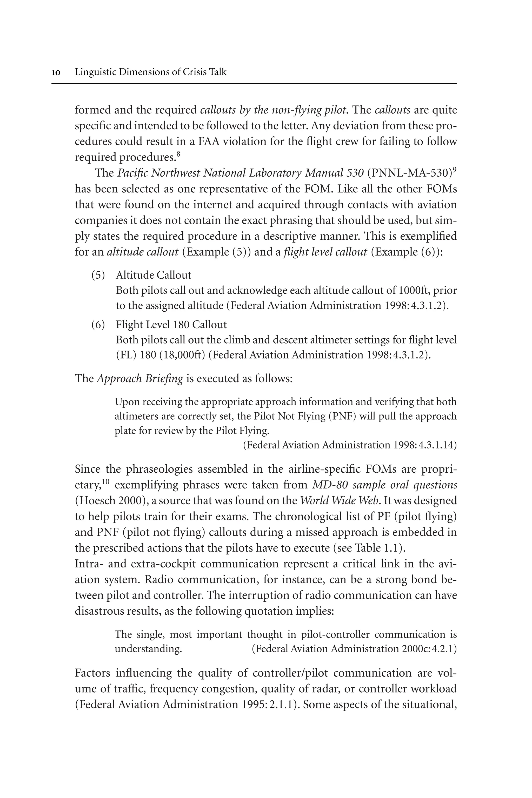  Linguistic Dimensions of Crisis Talk
formed and the required callouts by the non-flying pilot. The callouts are quite
specific and intended to be followed to the letter. Any deviation from these pro-
cedures could result in a FAA violation for the flight crew for failing to follow
required procedures.8
The Pacific Northwest National Laboratory Manual 530 (PNNL-MA-530)9
has been selected as one representative of the FOM. Like all the other FOMs
that were found on the internet and acquired through contacts with aviation
companies it does not contain the exact phrasing that should be used, but sim-
ply states the required procedure in a descriptive manner. This is exemplified
for an altitude callout (Example (5)) and a flight level callout (Example (6)):
(5) Altitude Callout
Both pilots call out and acknowledge each altitude callout of 1000ft, prior
to the assigned altitude (Federal Aviation Administration 1998:4.3.1.2).
(6) Flight Level 180 Callout
Both pilots call out the climb and descent altimeter settings for flight level
(FL) 180 (18,000ft) (Federal Aviation Administration 1998:4.3.1.2).
The Approach Briefing is executed as follows:
Upon receiving the appropriate approach information and verifying that both
altimeters are correctly set, the Pilot Not Flying (PNF) will pull the approach
plate for review by the Pilot Flying.
(Federal Aviation Administration 1998:4.3.1.14)
Since the phraseologies assembled in the airline-specific FOMs are propri-
etary,10
exemplifying phrases were taken from MD-80 sample oral questions
(Hoesch 2000), a source that was found on the World Wide Web. It was designed
to help pilots train for their exams. The chronological list of PF (pilot flying)
and PNF (pilot not flying) callouts during a missed approach is embedded in
the prescribed actions that the pilots have to execute (see Table 1.1).
Intra- and extra-cockpit communication represent a critical link in the avi-
ation system. Radio communication, for instance, can be a strong bond be-
tween pilot and controller. The interruption of radio communication can have
disastrous results, as the following quotation implies:
The single, most important thought in pilot-controller communication is
understanding. (Federal Aviation Administration 2000c:4.2.1)
Factors influencing the quality of controller/pilot communication are vol-
ume of traffic, frequency congestion, quality of radar, or controller workload
(Federal Aviation Administration 1995:2.1.1). Some aspects of the situational,
 
