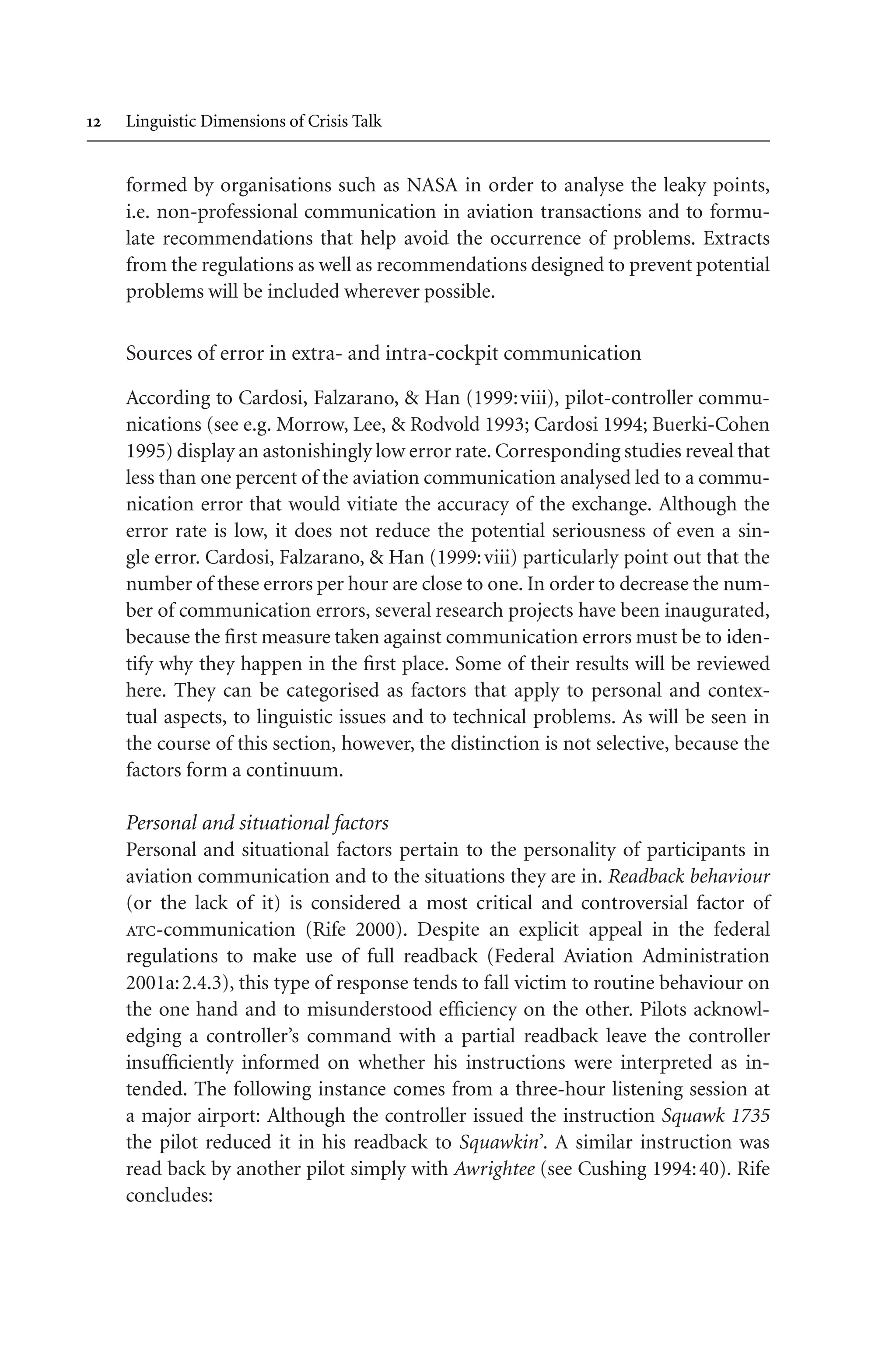  Linguistic Dimensions of Crisis Talk
formed by organisations such as NASA in order to analyse the leaky points,
i.e. non-professional communication in aviation transactions and to formu-
late recommendations that help avoid the occurrence of problems. Extracts
from the regulations as well as recommendations designed to prevent potential
problems will be included wherever possible.
Sources of error in extra- and intra-cockpit communication
According to Cardosi, Falzarano,  Han (1999:viii), pilot-controller commu-
nications (see e.g. Morrow, Lee,  Rodvold 1993; Cardosi 1994; Buerki-Cohen
1995) display an astonishingly low error rate. Corresponding studies reveal that
less than one percent of the aviation communication analysed led to a commu-
nication error that would vitiate the accuracy of the exchange. Although the
error rate is low, it does not reduce the potential seriousness of even a sin-
gle error. Cardosi, Falzarano,  Han (1999:viii) particularly point out that the
number of these errors per hour are close to one. In order to decrease the num-
ber of communication errors, several research projects have been inaugurated,
because the first measure taken against communication errors must be to iden-
tify why they happen in the first place. Some of their results will be reviewed
here. They can be categorised as factors that apply to personal and contex-
tual aspects, to linguistic issues and to technical problems. As will be seen in
the course of this section, however, the distinction is not selective, because the
factors form a continuum.
Personal and situational factors
Personal and situational factors pertain to the personality of participants in
aviation communication and to the situations they are in. Readback behaviour
(or the lack of it) is considered a most critical and controversial factor of
atc-communication (Rife 2000). Despite an explicit appeal in the federal
regulations to make use of full readback (Federal Aviation Administration
2001a:2.4.3), this type of response tends to fall victim to routine behaviour on
the one hand and to misunderstood efficiency on the other. Pilots acknowl-
edging a controller’s command with a partial readback leave the controller
insufficiently informed on whether his instructions were interpreted as in-
tended. The following instance comes from a three-hour listening session at
a major airport: Although the controller issued the instruction Squawk 1735
the pilot reduced it in his readback to Squawkin’. A similar instruction was
read back by another pilot simply with Awrightee (see Cushing 1994:40). Rife
concludes:
 