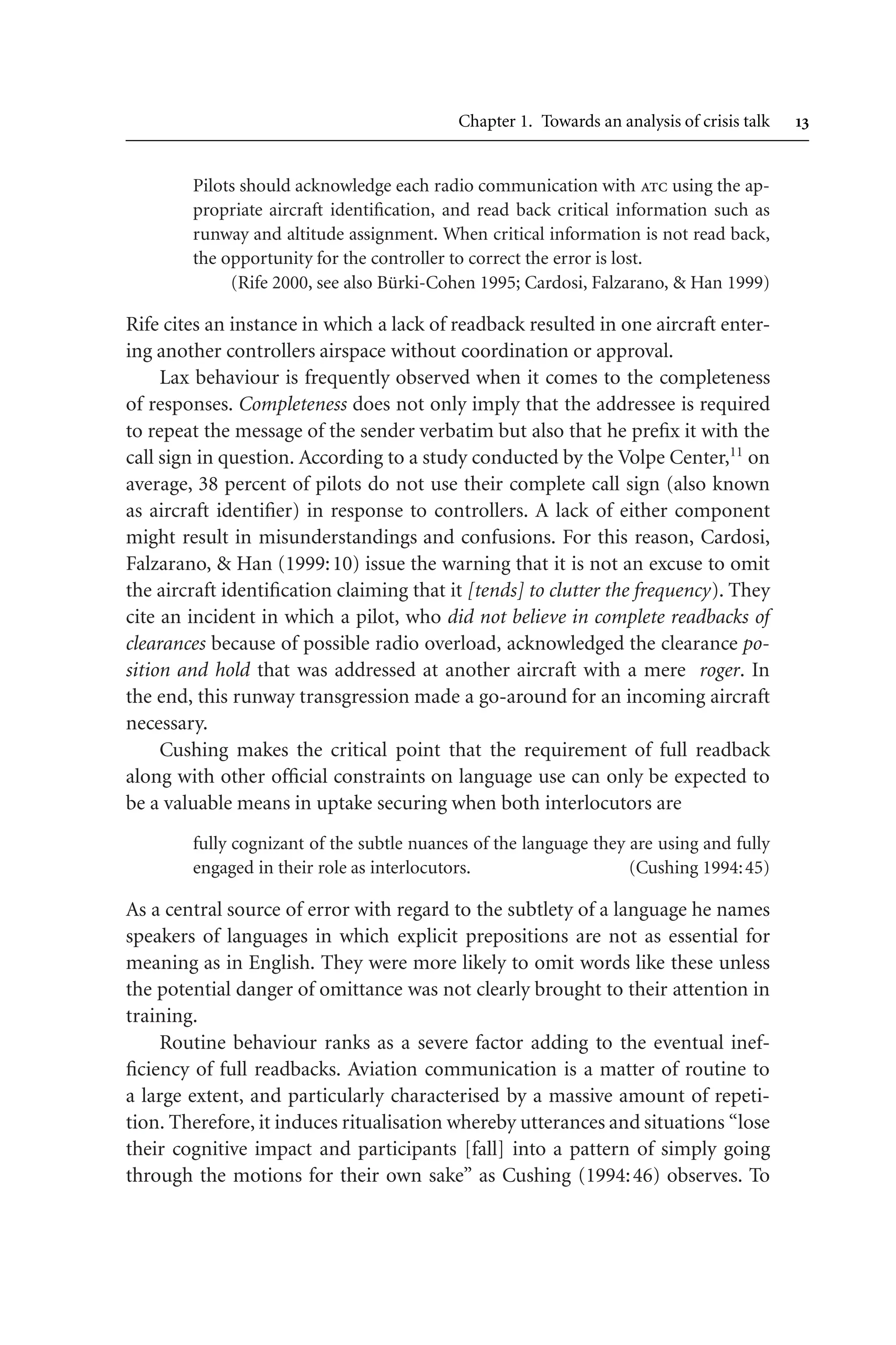 Chapter 1. Towards an analysis of crisis talk 
Pilots should acknowledge each radio communication with atc using the ap-
propriate aircraft identification, and read back critical information such as
runway and altitude assignment. When critical information is not read back,
the opportunity for the controller to correct the error is lost.
(Rife 2000, see also Bürki-Cohen 1995; Cardosi, Falzarano,  Han 1999)
Rife cites an instance in which a lack of readback resulted in one aircraft enter-
ing another controllers airspace without coordination or approval.
Lax behaviour is frequently observed when it comes to the completeness
of responses. Completeness does not only imply that the addressee is required
to repeat the message of the sender verbatim but also that he prefix it with the
call sign in question. According to a study conducted by the Volpe Center,11
on
average, 38 percent of pilots do not use their complete call sign (also known
as aircraft identifier) in response to controllers. A lack of either component
might result in misunderstandings and confusions. For this reason, Cardosi,
Falzarano,  Han (1999:10) issue the warning that it is not an excuse to omit
the aircraft identification claiming that it [tends] to clutter the frequency). They
cite an incident in which a pilot, who did not believe in complete readbacks of
clearances because of possible radio overload, acknowledged the clearance po-
sition and hold that was addressed at another aircraft with a mere roger. In
the end, this runway transgression made a go-around for an incoming aircraft
necessary.
Cushing makes the critical point that the requirement of full readback
along with other official constraints on language use can only be expected to
be a valuable means in uptake securing when both interlocutors are
fully cognizant of the subtle nuances of the language they are using and fully
engaged in their role as interlocutors. (Cushing 1994:45)
As a central source of error with regard to the subtlety of a language he names
speakers of languages in which explicit prepositions are not as essential for
meaning as in English. They were more likely to omit words like these unless
the potential danger of omittance was not clearly brought to their attention in
training.
Routine behaviour ranks as a severe factor adding to the eventual inef-
ficiency of full readbacks. Aviation communication is a matter of routine to
a large extent, and particularly characterised by a massive amount of repeti-
tion. Therefore, it induces ritualisation whereby utterances and situations “lose
their cognitive impact and participants [fall] into a pattern of simply going
through the motions for their own sake” as Cushing (1994:46) observes. To
 