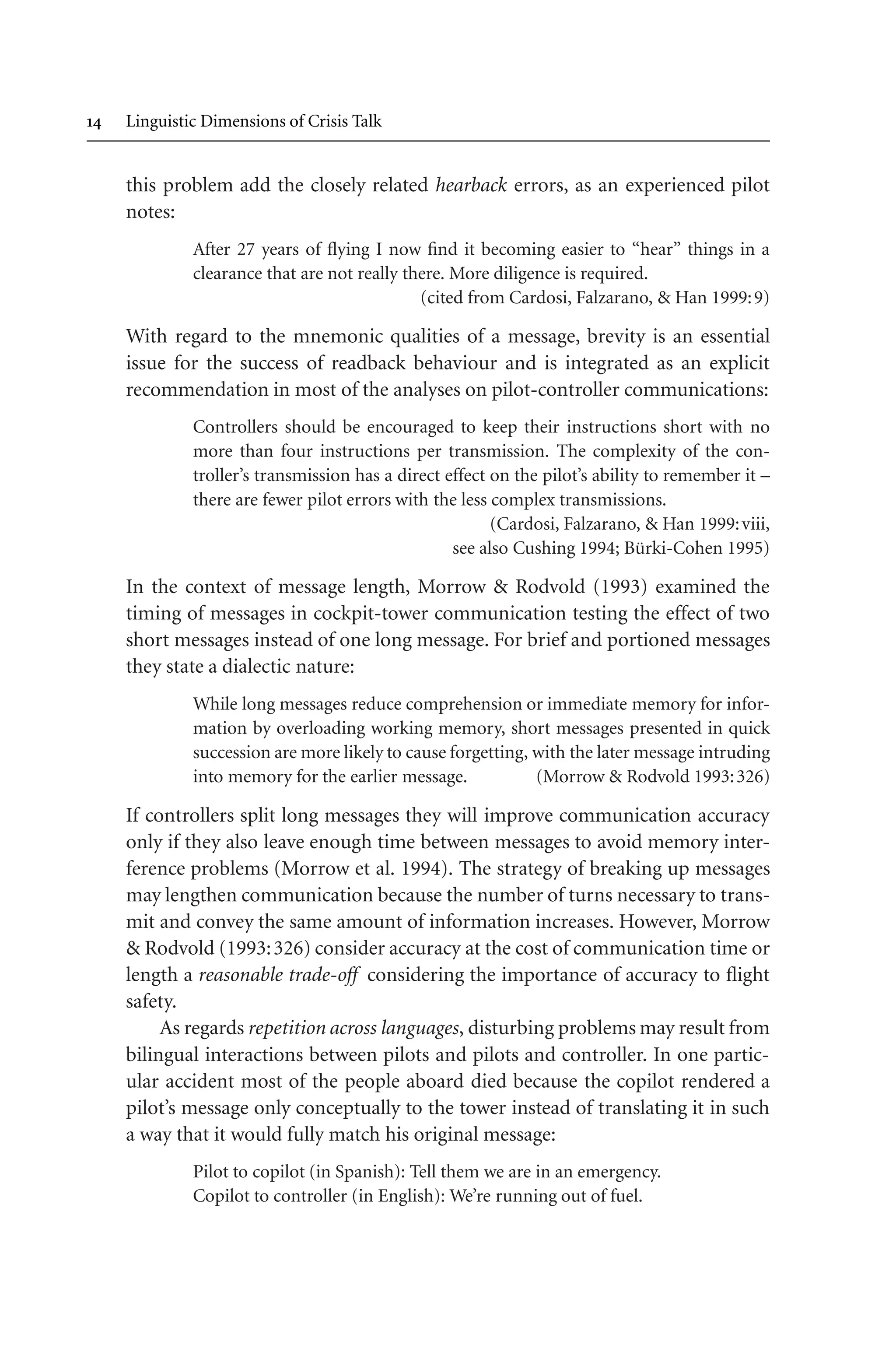  Linguistic Dimensions of Crisis Talk
this problem add the closely related hearback errors, as an experienced pilot
notes:
After 27 years of flying I now find it becoming easier to “hear” things in a
clearance that are not really there. More diligence is required.
(cited from Cardosi, Falzarano,  Han 1999:9)
With regard to the mnemonic qualities of a message, brevity is an essential
issue for the success of readback behaviour and is integrated as an explicit
recommendation in most of the analyses on pilot-controller communications:
Controllers should be encouraged to keep their instructions short with no
more than four instructions per transmission. The complexity of the con-
troller’s transmission has a direct effect on the pilot’s ability to remember it –
there are fewer pilot errors with the less complex transmissions.
(Cardosi, Falzarano,  Han 1999:viii,
see also Cushing 1994; Bürki-Cohen 1995)
In the context of message length, Morrow  Rodvold (1993) examined the
timing of messages in cockpit-tower communication testing the effect of two
short messages instead of one long message. For brief and portioned messages
they state a dialectic nature:
While long messages reduce comprehension or immediate memory for infor-
mation by overloading working memory, short messages presented in quick
succession are more likely to cause forgetting, with the later message intruding
into memory for the earlier message. (Morrow  Rodvold 1993:326)
If controllers split long messages they will improve communication accuracy
only if they also leave enough time between messages to avoid memory inter-
ference problems (Morrow et al. 1994). The strategy of breaking up messages
may lengthen communication because the number of turns necessary to trans-
mit and convey the same amount of information increases. However, Morrow
 Rodvold (1993:326) consider accuracy at the cost of communication time or
length a reasonable trade-off considering the importance of accuracy to flight
safety.
As regards repetition across languages, disturbing problems may result from
bilingual interactions between pilots and pilots and controller. In one partic-
ular accident most of the people aboard died because the copilot rendered a
pilot’s message only conceptually to the tower instead of translating it in such
a way that it would fully match his original message:
Pilot to copilot (in Spanish): Tell them we are in an emergency.
Copilot to controller (in English): We’re running out of fuel.
 