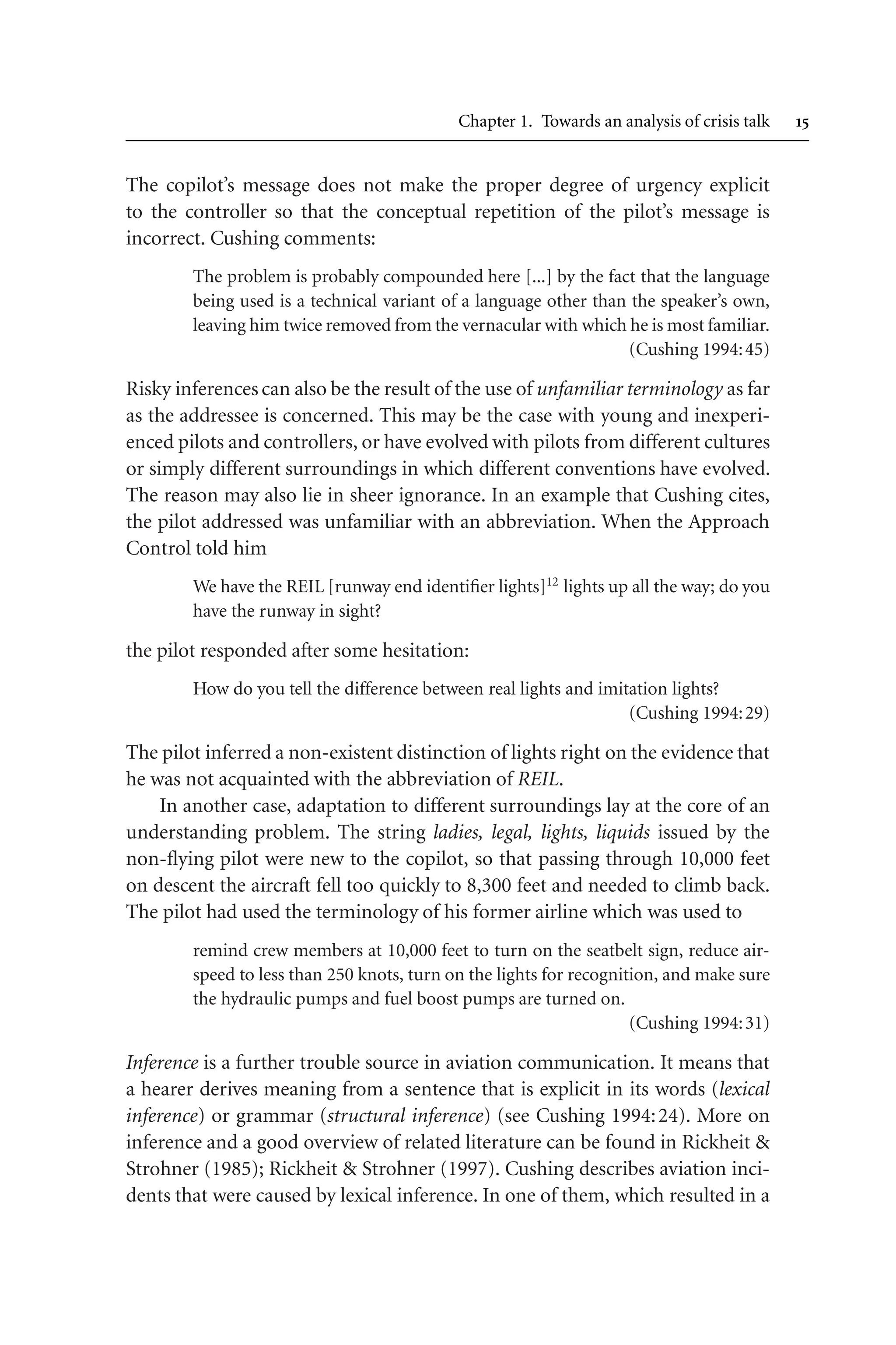 Chapter 1. Towards an analysis of crisis talk 
The copilot’s message does not make the proper degree of urgency explicit
to the controller so that the conceptual repetition of the pilot’s message is
incorrect. Cushing comments:
The problem is probably compounded here [...] by the fact that the language
being used is a technical variant of a language other than the speaker’s own,
leaving him twice removed from the vernacular with which he is most familiar.
(Cushing 1994:45)
Risky inferencescan also be the result of the use of unfamiliar terminology as far
as the addressee is concerned. This may be the case with young and inexperi-
enced pilots and controllers, or have evolved with pilots from different cultures
or simply different surroundings in which different conventions have evolved.
The reason may also lie in sheer ignorance. In an example that Cushing cites,
the pilot addressed was unfamiliar with an abbreviation. When the Approach
Control told him
We have the REIL [runway end identifier lights]12
lights up all the way; do you
have the runway in sight?
the pilot responded after some hesitation:
How do you tell the difference between real lights and imitation lights?
(Cushing 1994:29)
The pilot inferred a non-existent distinction of lights right on the evidence that
he was not acquainted with the abbreviation of REIL.
In another case, adaptation to different surroundings lay at the core of an
understanding problem. The string ladies, legal, lights, liquids issued by the
non-flying pilot were new to the copilot, so that passing through 10,000 feet
on descent the aircraft fell too quickly to 8,300 feet and needed to climb back.
The pilot had used the terminology of his former airline which was used to
remind crew members at 10,000 feet to turn on the seatbelt sign, reduce air-
speed to less than 250 knots, turn on the lights for recognition, and make sure
the hydraulic pumps and fuel boost pumps are turned on.
(Cushing 1994:31)
Inference is a further trouble source in aviation communication. It means that
a hearer derives meaning from a sentence that is explicit in its words (lexical
inference) or grammar (structural inference) (see Cushing 1994:24). More on
inference and a good overview of related literature can be found in Rickheit 
Strohner (1985); Rickheit  Strohner (1997). Cushing describes aviation inci-
dents that were caused by lexical inference. In one of them, which resulted in a
 