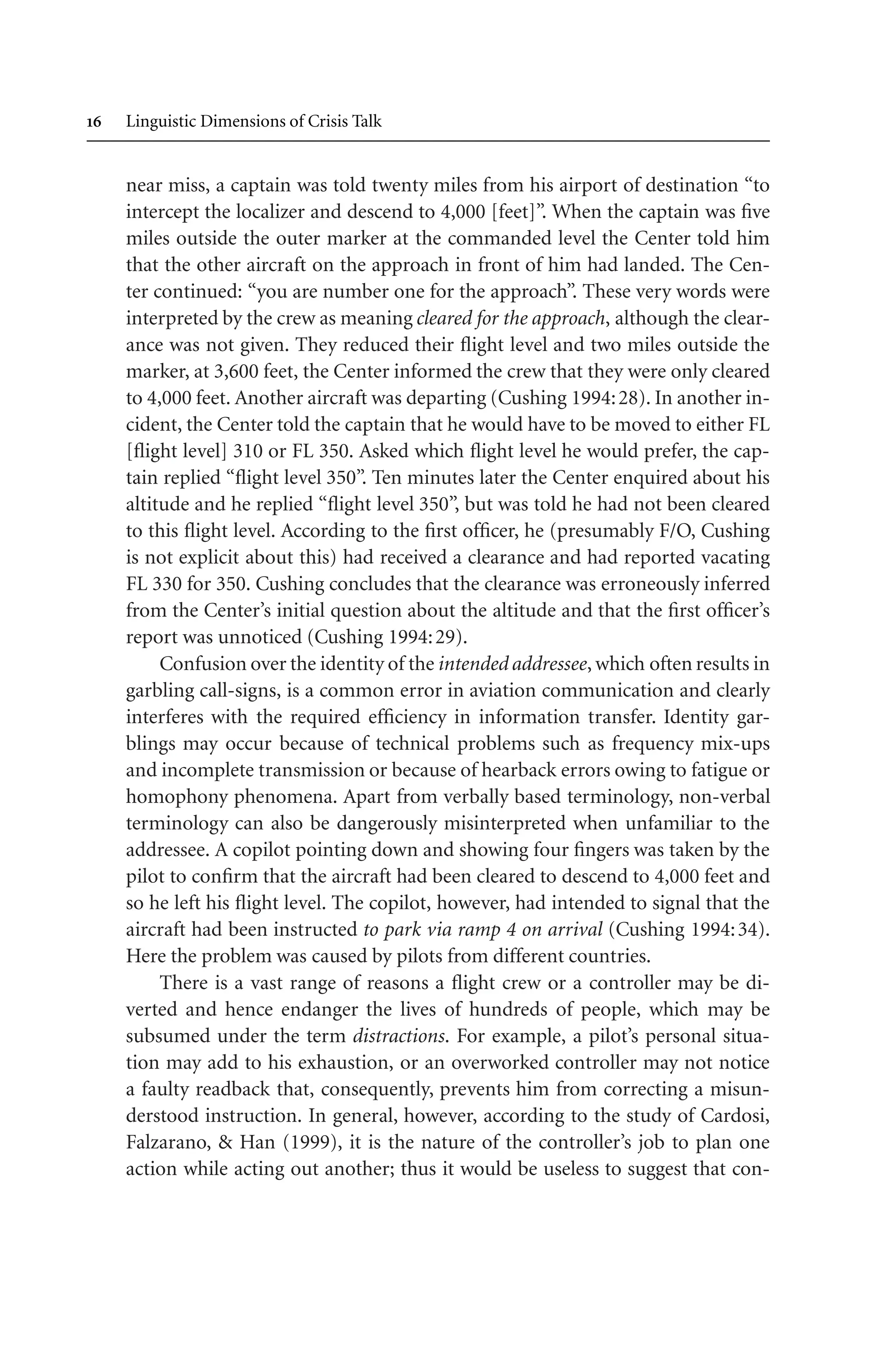  Linguistic Dimensions of Crisis Talk
near miss, a captain was told twenty miles from his airport of destination “to
intercept the localizer and descend to 4,000 [feet]”. When the captain was five
miles outside the outer marker at the commanded level the Center told him
that the other aircraft on the approach in front of him had landed. The Cen-
ter continued: “you are number one for the approach”. These very words were
interpreted by the crew as meaning cleared for the approach, although the clear-
ance was not given. They reduced their flight level and two miles outside the
marker, at 3,600 feet, the Center informed the crew that they were only cleared
to 4,000 feet. Another aircraft was departing (Cushing 1994:28). In another in-
cident, the Center told the captain that he would have to be moved to either FL
[flight level] 310 or FL 350. Asked which flight level he would prefer, the cap-
tain replied “flight level 350”. Ten minutes later the Center enquired about his
altitude and he replied “flight level 350”, but was told he had not been cleared
to this flight level. According to the first officer, he (presumably F/O, Cushing
is not explicit about this) had received a clearance and had reported vacating
FL 330 for 350. Cushing concludes that the clearance was erroneously inferred
from the Center’s initial question about the altitude and that the first officer’s
report was unnoticed (Cushing 1994:29).
Confusion over the identity of the intended addressee, which often results in
garbling call-signs, is a common error in aviation communication and clearly
interferes with the required efficiency in information transfer. Identity gar-
blings may occur because of technical problems such as frequency mix-ups
and incomplete transmission or because of hearback errors owing to fatigue or
homophony phenomena. Apart from verbally based terminology, non-verbal
terminology can also be dangerously misinterpreted when unfamiliar to the
addressee. A copilot pointing down and showing four fingers was taken by the
pilot to confirm that the aircraft had been cleared to descend to 4,000 feet and
so he left his flight level. The copilot, however, had intended to signal that the
aircraft had been instructed to park via ramp 4 on arrival (Cushing 1994:34).
Here the problem was caused by pilots from different countries.
There is a vast range of reasons a flight crew or a controller may be di-
verted and hence endanger the lives of hundreds of people, which may be
subsumed under the term distractions. For example, a pilot’s personal situa-
tion may add to his exhaustion, or an overworked controller may not notice
a faulty readback that, consequently, prevents him from correcting a misun-
derstood instruction. In general, however, according to the study of Cardosi,
Falzarano,  Han (1999), it is the nature of the controller’s job to plan one
action while acting out another; thus it would be useless to suggest that con-
 