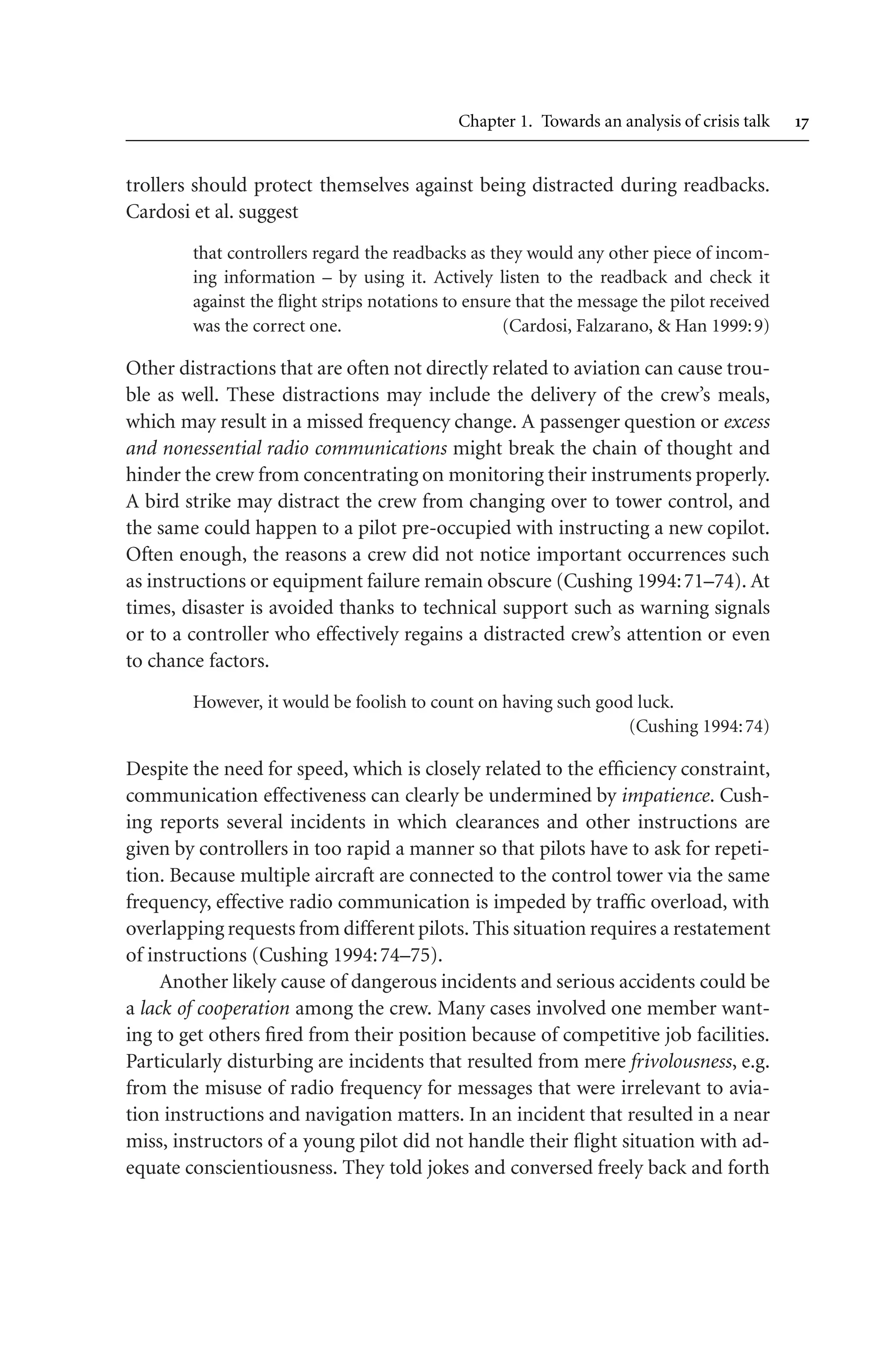 Chapter 1. Towards an analysis of crisis talk 
trollers should protect themselves against being distracted during readbacks.
Cardosi et al. suggest
that controllers regard the readbacks as they would any other piece of incom-
ing information – by using it. Actively listen to the readback and check it
against the flight strips notations to ensure that the message the pilot received
was the correct one. (Cardosi, Falzarano,  Han 1999:9)
Other distractions that are often not directly related to aviation can cause trou-
ble as well. These distractions may include the delivery of the crew’s meals,
which may result in a missed frequency change. A passenger question or excess
and nonessential radio communications might break the chain of thought and
hinder the crew from concentrating on monitoring their instruments properly.
A bird strike may distract the crew from changing over to tower control, and
the same could happen to a pilot pre-occupied with instructing a new copilot.
Often enough, the reasons a crew did not notice important occurrences such
as instructions or equipment failure remain obscure (Cushing 1994:71–74). At
times, disaster is avoided thanks to technical support such as warning signals
or to a controller who effectively regains a distracted crew’s attention or even
to chance factors.
However, it would be foolish to count on having such good luck.
(Cushing 1994:74)
Despite the need for speed, which is closely related to the efficiency constraint,
communication effectiveness can clearly be undermined by impatience. Cush-
ing reports several incidents in which clearances and other instructions are
given by controllers in too rapid a manner so that pilots have to ask for repeti-
tion. Because multiple aircraft are connected to the control tower via the same
frequency, effective radio communication is impeded by traffic overload, with
overlapping requests from different pilots. This situation requires a restatement
of instructions (Cushing 1994:74–75).
Another likely cause of dangerous incidents and serious accidents could be
a lack of cooperation among the crew. Many cases involved one member want-
ing to get others fired from their position because of competitive job facilities.
Particularly disturbing are incidents that resulted from mere frivolousness, e.g.
from the misuse of radio frequency for messages that were irrelevant to avia-
tion instructions and navigation matters. In an incident that resulted in a near
miss, instructors of a young pilot did not handle their flight situation with ad-
equate conscientiousness. They told jokes and conversed freely back and forth
 