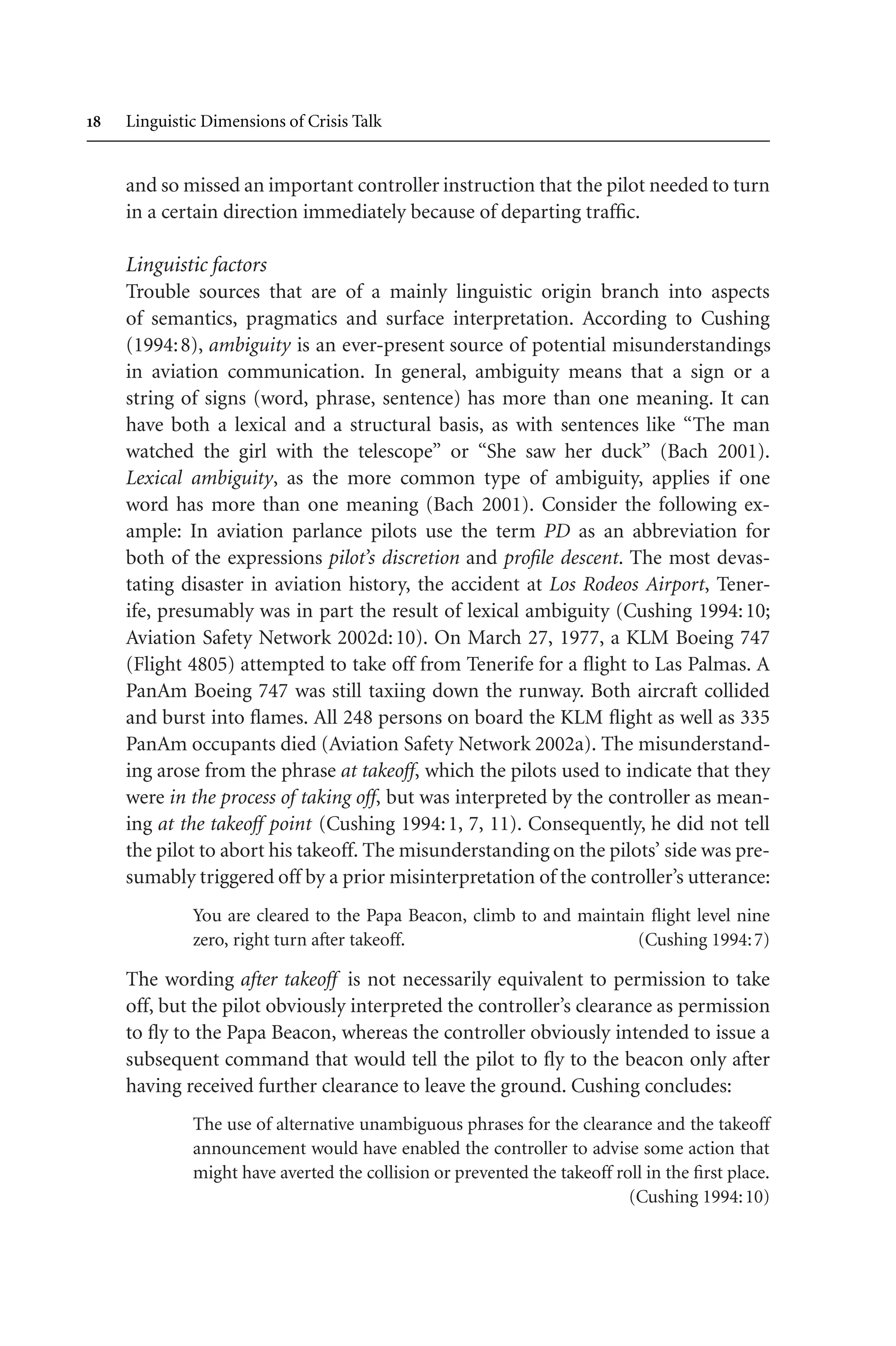  Linguistic Dimensions of Crisis Talk
and so missed an important controller instruction that the pilot needed to turn
in a certain direction immediately because of departing traffic.
Linguistic factors
Trouble sources that are of a mainly linguistic origin branch into aspects
of semantics, pragmatics and surface interpretation. According to Cushing
(1994:8), ambiguity is an ever-present source of potential misunderstandings
in aviation communication. In general, ambiguity means that a sign or a
string of signs (word, phrase, sentence) has more than one meaning. It can
have both a lexical and a structural basis, as with sentences like “The man
watched the girl with the telescope” or “She saw her duck” (Bach 2001).
Lexical ambiguity, as the more common type of ambiguity, applies if one
word has more than one meaning (Bach 2001). Consider the following ex-
ample: In aviation parlance pilots use the term PD as an abbreviation for
both of the expressions pilot’s discretion and profile descent. The most devas-
tating disaster in aviation history, the accident at Los Rodeos Airport, Tener-
ife, presumably was in part the result of lexical ambiguity (Cushing 1994:10;
Aviation Safety Network 2002d:10). On March 27, 1977, a KLM Boeing 747
(Flight 4805) attempted to take off from Tenerife for a flight to Las Palmas. A
PanAm Boeing 747 was still taxiing down the runway. Both aircraft collided
and burst into flames. All 248 persons on board the KLM flight as well as 335
PanAm occupants died (Aviation Safety Network 2002a). The misunderstand-
ing arose from the phrase at takeoff, which the pilots used to indicate that they
were in the process of taking off, but was interpreted by the controller as mean-
ing at the takeoff point (Cushing 1994:1, 7, 11). Consequently, he did not tell
the pilot to abort his takeoff. The misunderstanding on the pilots’ side was pre-
sumably triggered off by a prior misinterpretation of the controller’s utterance:
You are cleared to the Papa Beacon, climb to and maintain flight level nine
zero, right turn after takeoff. (Cushing 1994:7)
The wording after takeoff is not necessarily equivalent to permission to take
off, but the pilot obviously interpreted the controller’s clearance as permission
to fly to the Papa Beacon, whereas the controller obviously intended to issue a
subsequent command that would tell the pilot to fly to the beacon only after
having received further clearance to leave the ground. Cushing concludes:
The use of alternative unambiguous phrases for the clearance and the takeoff
announcement would have enabled the controller to advise some action that
might have averted the collision or prevented the takeoff roll in the first place.
(Cushing 1994:10)
 