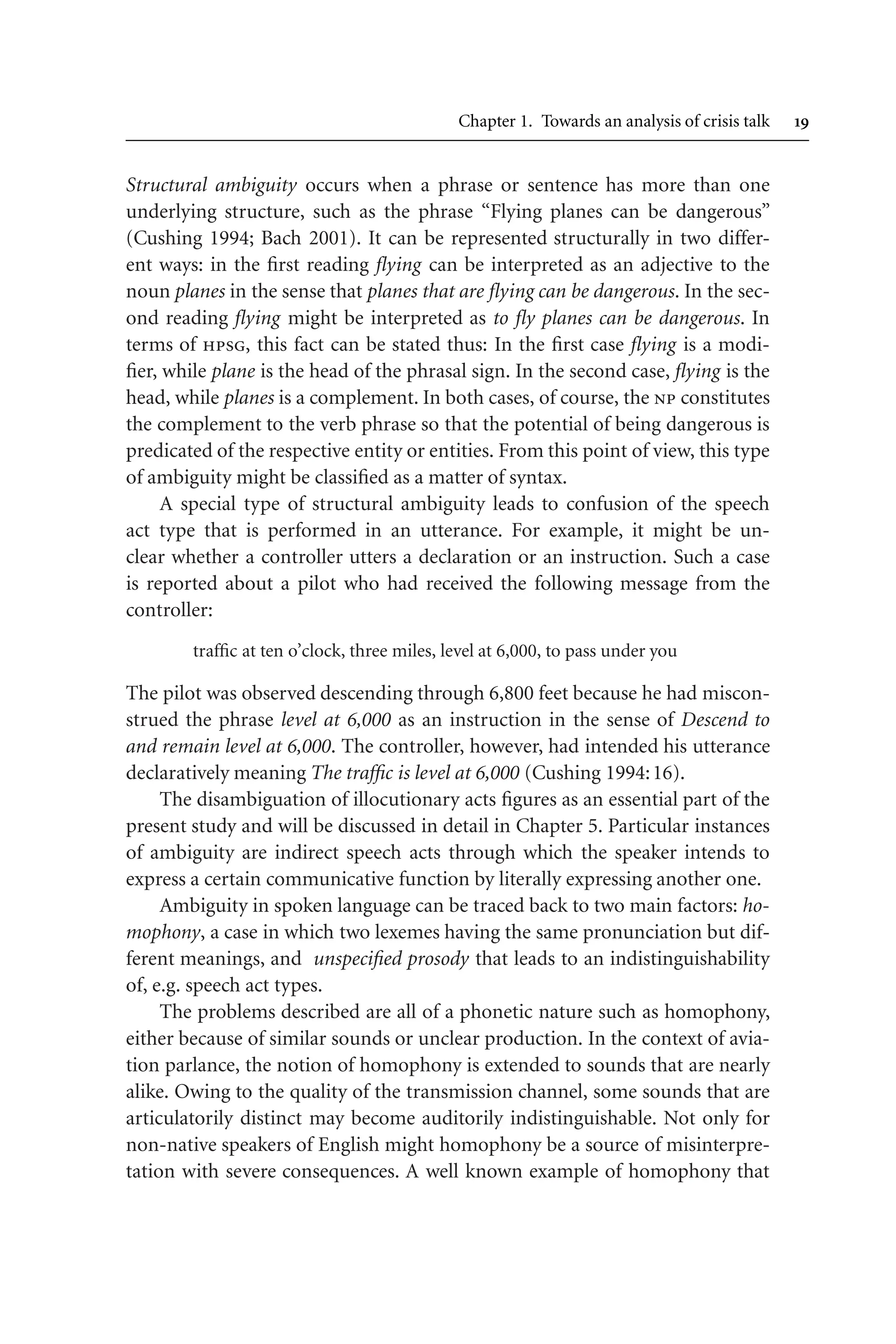 Chapter 1. Towards an analysis of crisis talk 
Structural ambiguity occurs when a phrase or sentence has more than one
underlying structure, such as the phrase “Flying planes can be dangerous”
(Cushing 1994; Bach 2001). It can be represented structurally in two differ-
ent ways: in the first reading flying can be interpreted as an adjective to the
noun planes in the sense that planes that are flying can be dangerous. In the sec-
ond reading flying might be interpreted as to fly planes can be dangerous. In
terms of hpsg, this fact can be stated thus: In the first case flying is a modi-
fier, while plane is the head of the phrasal sign. In the second case, flying is the
head, while planes is a complement. In both cases, of course, the np constitutes
the complement to the verb phrase so that the potential of being dangerous is
predicated of the respective entity or entities. From this point of view, this type
of ambiguity might be classified as a matter of syntax.
A special type of structural ambiguity leads to confusion of the speech
act type that is performed in an utterance. For example, it might be un-
clear whether a controller utters a declaration or an instruction. Such a case
is reported about a pilot who had received the following message from the
controller:
traffic at ten o’clock, three miles, level at 6,000, to pass under you
The pilot was observed descending through 6,800 feet because he had miscon-
strued the phrase level at 6,000 as an instruction in the sense of Descend to
and remain level at 6,000. The controller, however, had intended his utterance
declaratively meaning The traffic is level at 6,000 (Cushing 1994:16).
The disambiguation of illocutionary acts figures as an essential part of the
present study and will be discussed in detail in Chapter 5. Particular instances
of ambiguity are indirect speech acts through which the speaker intends to
express a certain communicative function by literally expressing another one.
Ambiguity in spoken language can be traced back to two main factors: ho-
mophony, a case in which two lexemes having the same pronunciation but dif-
ferent meanings, and unspecified prosody that leads to an indistinguishability
of, e.g. speech act types.
The problems described are all of a phonetic nature such as homophony,
either because of similar sounds or unclear production. In the context of avia-
tion parlance, the notion of homophony is extended to sounds that are nearly
alike. Owing to the quality of the transmission channel, some sounds that are
articulatorily distinct may become auditorily indistinguishable. Not only for
non-native speakers of English might homophony be a source of misinterpre-
tation with severe consequences. A well known example of homophony that
 