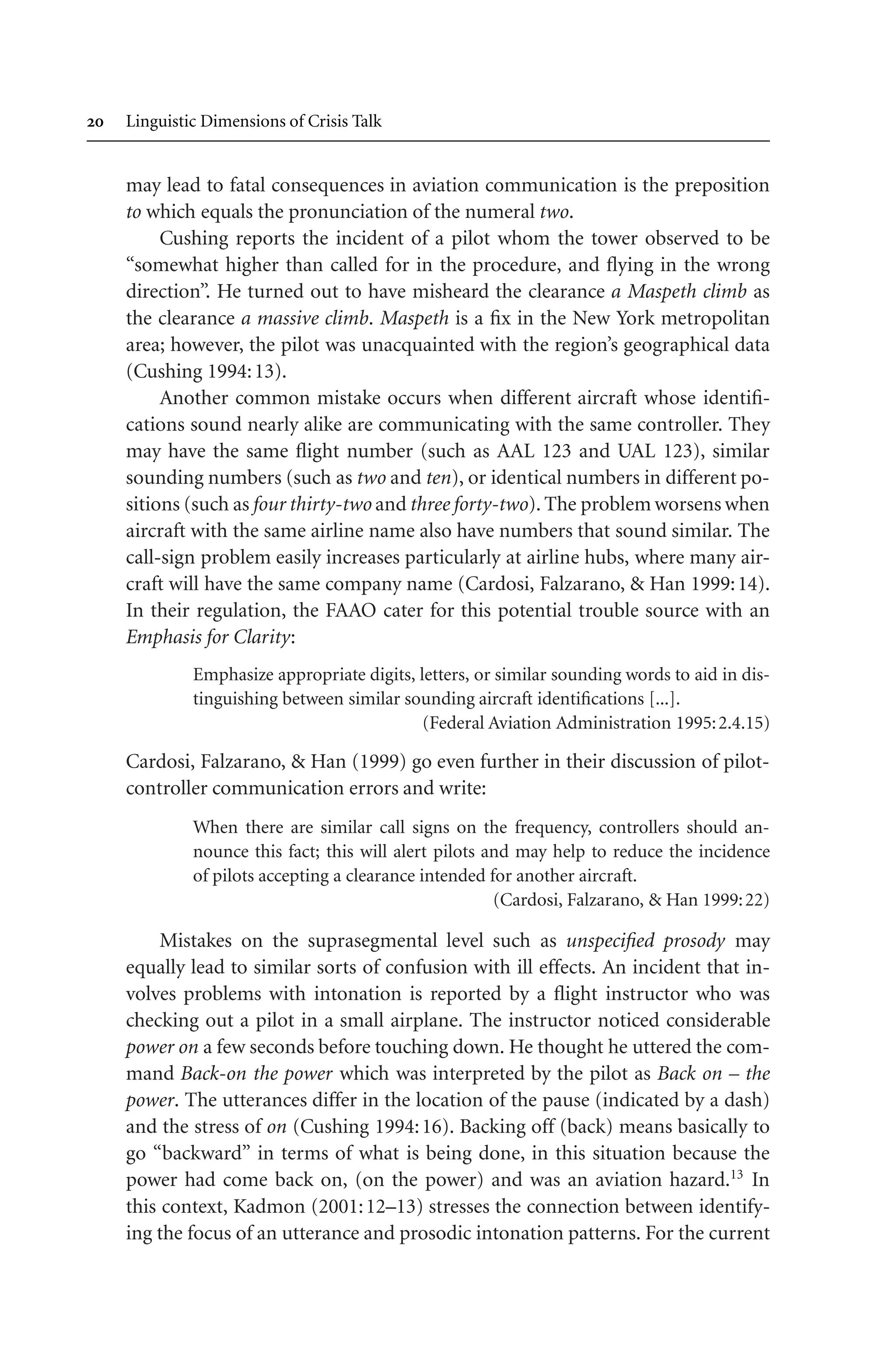  Linguistic Dimensions of Crisis Talk
may lead to fatal consequences in aviation communication is the preposition
to which equals the pronunciation of the numeral two.
Cushing reports the incident of a pilot whom the tower observed to be
“somewhat higher than called for in the procedure, and flying in the wrong
direction”. He turned out to have misheard the clearance a Maspeth climb as
the clearance a massive climb. Maspeth is a fix in the New York metropolitan
area; however, the pilot was unacquainted with the region’s geographical data
(Cushing 1994:13).
Another common mistake occurs when different aircraft whose identifi-
cations sound nearly alike are communicating with the same controller. They
may have the same flight number (such as AAL 123 and UAL 123), similar
sounding numbers (such as two and ten), or identical numbers in different po-
sitions (such as four thirty-two and three forty-two). The problem worsens when
aircraft with the same airline name also have numbers that sound similar. The
call-sign problem easily increases particularly at airline hubs, where many air-
craft will have the same company name (Cardosi, Falzarano,  Han 1999:14).
In their regulation, the FAAO cater for this potential trouble source with an
Emphasis for Clarity:
Emphasize appropriate digits, letters, or similar sounding words to aid in dis-
tinguishing between similar sounding aircraft identifications [...].
(Federal Aviation Administration 1995:2.4.15)
Cardosi, Falzarano,  Han (1999) go even further in their discussion of pilot-
controller communication errors and write:
When there are similar call signs on the frequency, controllers should an-
nounce this fact; this will alert pilots and may help to reduce the incidence
of pilots accepting a clearance intended for another aircraft.
(Cardosi, Falzarano,  Han 1999:22)
Mistakes on the suprasegmental level such as unspecified prosody may
equally lead to similar sorts of confusion with ill effects. An incident that in-
volves problems with intonation is reported by a flight instructor who was
checking out a pilot in a small airplane. The instructor noticed considerable
power on a few seconds before touching down. He thought he uttered the com-
mand Back-on the power which was interpreted by the pilot as Back on – the
power. The utterances differ in the location of the pause (indicated by a dash)
and the stress of on (Cushing 1994:16). Backing off (back) means basically to
go “backward” in terms of what is being done, in this situation because the
power had come back on, (on the power) and was an aviation hazard.13
In
this context, Kadmon (2001:12–13) stresses the connection between identify-
ing the focus of an utterance and prosodic intonation patterns. For the current
 
