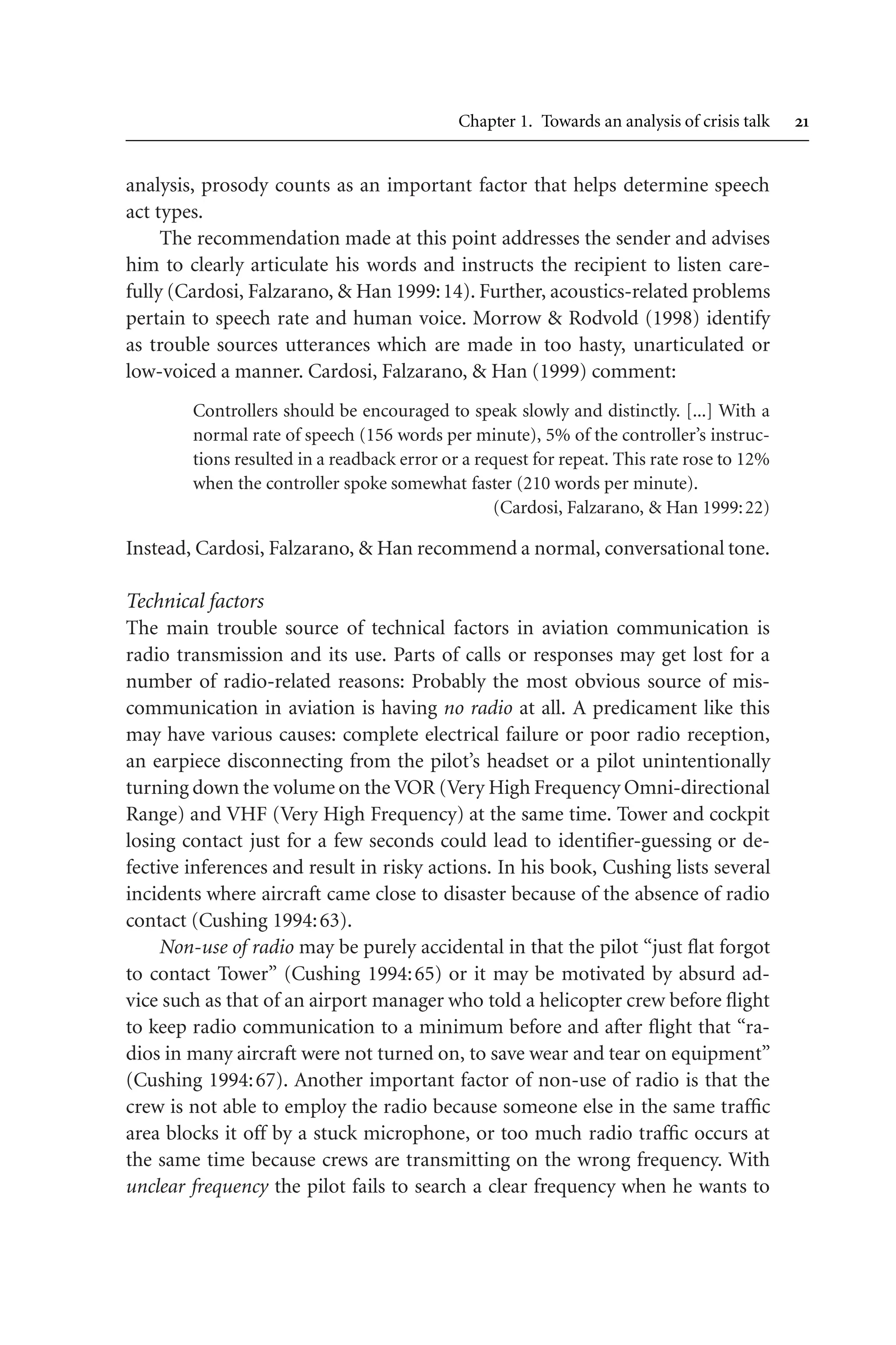Chapter 1. Towards an analysis of crisis talk 
analysis, prosody counts as an important factor that helps determine speech
act types.
The recommendation made at this point addresses the sender and advises
him to clearly articulate his words and instructs the recipient to listen care-
fully (Cardosi, Falzarano,  Han 1999:14). Further, acoustics-related problems
pertain to speech rate and human voice. Morrow  Rodvold (1998) identify
as trouble sources utterances which are made in too hasty, unarticulated or
low-voiced a manner. Cardosi, Falzarano,  Han (1999) comment:
Controllers should be encouraged to speak slowly and distinctly. [...] With a
normal rate of speech (156 words per minute), 5% of the controller’s instruc-
tions resulted in a readback error or a request for repeat. This rate rose to 12%
when the controller spoke somewhat faster (210 words per minute).
(Cardosi, Falzarano,  Han 1999:22)
Instead, Cardosi, Falzarano,  Han recommend a normal, conversational tone.
Technical factors
The main trouble source of technical factors in aviation communication is
radio transmission and its use. Parts of calls or responses may get lost for a
number of radio-related reasons: Probably the most obvious source of mis-
communication in aviation is having no radio at all. A predicament like this
may have various causes: complete electrical failure or poor radio reception,
an earpiece disconnecting from the pilot’s headset or a pilot unintentionally
turning down the volume on the VOR (Very High Frequency Omni-directional
Range) and VHF (Very High Frequency) at the same time. Tower and cockpit
losing contact just for a few seconds could lead to identifier-guessing or de-
fective inferences and result in risky actions. In his book, Cushing lists several
incidents where aircraft came close to disaster because of the absence of radio
contact (Cushing 1994:63).
Non-use of radio may be purely accidental in that the pilot “just flat forgot
to contact Tower” (Cushing 1994:65) or it may be motivated by absurd ad-
vice such as that of an airport manager who told a helicopter crew before flight
to keep radio communication to a minimum before and after flight that “ra-
dios in many aircraft were not turned on, to save wear and tear on equipment”
(Cushing 1994:67). Another important factor of non-use of radio is that the
crew is not able to employ the radio because someone else in the same traffic
area blocks it off by a stuck microphone, or too much radio traffic occurs at
the same time because crews are transmitting on the wrong frequency. With
unclear frequency the pilot fails to search a clear frequency when he wants to
 